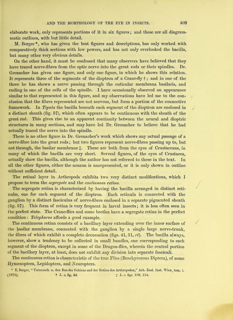 elaborate work, only represents portions of it in six figures; and these are all diagram- matic outlines, with but little detail. M. Berger*, who has given the best figures and descriptions, has only worked with comparatively thick sections with low powers, and has not only overlooked the bacilla, but many other very obvious details. On the other hand, it must be confessed that many observers have believed that they have traced nerve-fibres from the optic nerve into the great rods or their spindles. Dr. Grenacher has given one figure, and only one figure, in which he shows this relation. It represents three of the segments of the dioptron of a Crane-fly f; and in one of the three he has shown a nerve passing through the cuticular membrana basilaris, and ending in one of the cells of the spindle. I have occasionally observed an appearance similar to that represented in this figure, and my observations have led me to the con- clusion that the fibres represented are not nervous, but form a portion of the connective framework. In Tipula the bacilla beneath each segment of the dioptron are enclosed in a distinct sheath (fig. 57), which often appears to be continuous with the sheath of the great rod. This gives rise to an apparent continuity between the neural and dioptric structures in many sections, and may have led Dr. Grenacher to believe that he had actually traced the nerve into the spindle. There is no other figure in Dr. Grenacher’s work which shows any actual passage of a nerve-fibre into the great rods; but two figures represent nerve-fibres passing up to, but not through, the basilar membrane $. These are both from the eyes of Crustaceans, in many of which the bacilla are very short. Several figures, of the eyes of Crustacea, actually show the bacilla, although the author has not referred to these in the text. In all the other figures, either the neuron is unrepresented, or it is only shown in outline without sufficient detail. The retinal layer in Arthropods exhibits two very distinct modifications, which I propose to term the segregate and the continuous retina. The segregate retina is characterized by having the bacilla arranged in distinct reti- nulae, one for each segment of the dioptron. Each retinula is connected with the ganglion hy a distinct fasciculus of nerve-fibres enclosed in a separate pigmented sheath (fig. 57). This form of retina is very frequent in larval insects; it is less often seen in the perfect state. The Crane-flies and some beetles have a segregate retina in the perfect condition: TelepJiorus affords a good example. The continuous retina consists of a bacillary layer extending over the inner surface of the basilar membrane, connected with the ganglion by a single large nerve-trunk, the fibres of which exhibit a complete decussation (figs. 41, 51, rt). The bacilla always, however, show a tendency to be collected in small bundles, one corresponding to each segment of the dioptron, except in some of the Dragon-flies, wherein the central portion of the bacillary layer, at least, does not exhibit any division into separate fasciculi. The continuous retina is characteristic of the true Elies (Brachycerous Diptera), of some Hymenoptera, Lepidoptera, and Neuroptera. * E. Berger, “ TJntersuch. u. den Bau des Gehirns und der Eetina des Arthropoden,” Arb. Zool. Inst. Wienf tom. i. (1878). t L. c. fig. 44. %L. c. figs. 109, 114.