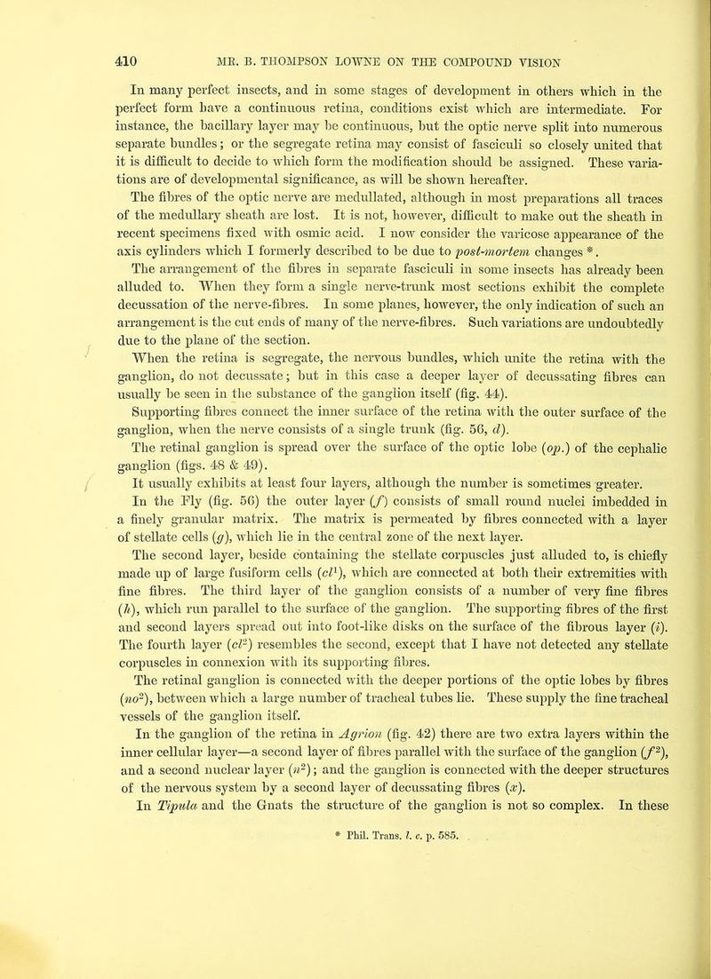 In. many perfect insects, and in some stages of development in others which in the perfect form have a continuous retina, conditions exist which are intermediate. For instance, the bacillary layer may be continuous, hut the optic nerve split into numerous separate bundles; or the segregate retina may consist of fasciculi so closely united that it is difficult to decide to which form the modification should be assigned. These varia- tions are of developmental significance, as will he shown hereafter. The fibres of the optic nerve are medullated, although in most preparations all traces of the medullary sheath are lost. It is not, however, difficult to make out the sheath in recent specimens fixed with osmic acid. I now consider the varicose appearance of the axis cylinders which I formerly described to be due to 'post-mortem changes *. The arrangement of the fibres in separate fasciculi in some insects has already been alluded to. When they form a single nerve-trunk most sections exhibit the complete decussation of the nerve-fibres. In some planes, however, the only indication of such an arrangement is the cut ends of many of the nerve-fibres. Such variations are undoubtedly due to the plane of the section. When the retina is segregate, the nervous bundles, which unite the retina with the ganglion, do not decussate; but in this case a deeper layer of decussating fibres can usually be seen in the substance of the ganglion itself (fig. 44). Supporting fibres connect the inner surface of the retina with the outer surface of the ganglion, when the nerve consists of a single trunk (fig. 56, d). The retinal ganglion is spread over the surface of the optic lobe {op.) of the cephalic ganglion (figs. 48 & 49). It usually exhibits at least four layers, although the number is sometimes greater. In the Fly (fig. 56) the outer layer (/) consists of small round nuclei imbedded in a finely granular matrix. The matrix is permeated by fibres connected with a layer of stellate cells (g), which lie in the central zone of the next layer. The second layer, beside containing the stellate corpuscles just alluded to, is chiefly made up of large fusiform cells {cl1), which are connected at both their extremities with fine fibres. The third layer of the ganglion consists of a number of very fine fibres {h), which run parallel to the surface of the ganglion. The supporting fibres of the first and second layers spread out into foot-like disks on the surface of the fibrous layer (i). The fourth layer {cl2) resembles the second, except that I have not detected any stellate corpuscles in connexion with its supporting fibres. The retinal ganglion is connected with the deeper portions of the optic lobes by fibres {no2), between which a large number of tracheal tubes lie. These supply the fine tracheal vessels of the ganglion itself. In the ganglion of the retina in Agrion (fig. 42) there are two extra layers within the inner cellular layer—a second layer of fibres parallel with the surface of the ganglion {f2), and a second nuclear layer {n2); and the ganglion is connected with the deeper structures of the nervous system by a second layer of decussating fibres {x). In Tipula and the Gnats the structure of the ganglion is not so complex. In these * Phil. Trans. I c. p. 585.