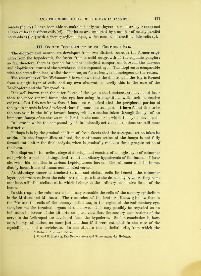 insects (fig. 57) I have been able to make out only two layers—a nuclear layer (nuc) and a layer of large fusiform cells (cl). The latter are connected by a number of nearly parallel nerve-fibres (no2) with a deep ganglionic layer, which consists of small stellate cells (g). III. On the Development oe the Compound Eye. The dioptron and neuron are developed from two distinct sources: the former origi- nates from the hypodermis, the latter from a solid outgrowth of the cephalic ganglia; so far, therefore, there is ground for a morphological comparison between the nervous and dioptric structures of the vertebrate and compound eye. The dioptron is comparable with the crystalline lens, whilst the neuron, so far at least, is homologous to the retina. The researches of Dr. Weismann * have shown that the dioptron in the Ely is formed from a single layer of cells, and my own observations verify this in the case of the Lepidoptera and the Dragon-flies. It is well known that the outer facets of the eye in the Crustacea are developed later than the more central facets, the eye increasing in magnitude with each successive ecdysis. But I do not know that it has been remarked that the peripheral portion of the eye in insects is less developed than the more central part. I have found this to be the case even in the fully formed imago, whilst a section taken through the eye of an immature imago often throws much light on the manner in which the eye is developed. In larvae in which the compound eye is functionally active such sections are still more instructive. Perhaps it is by the gradual addition of fresh facets that the segregate retina takes its origin. In the Dragon-flies, at least, the continuous retina of the imago is not fully formed until after the final ecdysis, when it gradually replaces the segregate retina of the larva. The dioptron in its earliest stage of development consists of a single layer of columnar cells, which cannot be distinguished from the ordinary hypodermis of the insect. I have observed this condition in various Lepidopterous larvse. The columnar cells lie imme- diately beneath a continuous non-facetted cornea. At this stage numerous tracheal vessels and stellate cells lie beneath the columnar layer, and processes from the columnar cells pass into the deeper layer, where they com- municate with the stellate cells, which belong to the ordinary connective tissue of the insect. In this respect the columnar cells closely resemble the cells of the sensory epithelium in the Medusae and Mollusca. The researches of the brothers Hertwig f show that in the Medusae the cells of the sensory epithelium, in the region of the rudimentary eye- spot, become the terminal organs of the nerve. This may possibly be regarded as an indication in favour of the hitherto accepted view that the sensory terminations of the nerve in the Arthropod are developed from the hypoderm. Such a conclusion is, how- ever, in my estimation, no more justified than if it were extended to the case of the . crystalline lens of a vertebrate. In the Medusa the epithelial cells, from which the * Zeitschr. f. w. Zool. Bd. xiv. f 0. und R. Hertwig, Das Nervensystem und Sinnesorgane des Medusen.
