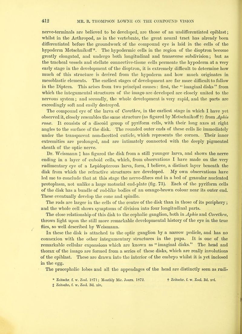 nerve-terminals are believed to be developed, are those of an undifferentiated epiblast; whilst in the Arthropod, as in the vertebrate, the great neural tract has already been differentiated before the groundwork of the compound eye is laid in the cells of the hypoderm Metschnikoff *. The hypodermic cells in the region of the dioptron become greatly elongated, and undergo both longitudinal and transverse subdivision; but as the tracheal vessels and stellate connective-tissue cells permeate the hypoderm at a very early stage in the development of the dioptron, it is extremely difficult to determine how much of this structure is derived from the hypoderm and how much originates in mesoblastic elements. The earliest stages of development are far more difficult to follow in the Diptera. This arises from two principal causes : first, the “ imaginal disks ” from which the integumental structures of the imago are developed are closely united to the nervous system; and secondly, the whole development is very rapid, and the parts are exceedingly soft and easily destroyed. The compound eye of the larva of Coretlira, in the earliest stage in which I have yet observed it, closely resembles the same structure (as figured by Metschnikoff f) from Aphis rosce. It consists of a discoid group of pyriform cells, with their long axes at right angles to the surface of the disk. The rounded outer ends of these cells lie immediately under the transparent non-facetted cuticle, which represents the cornea. Their inner extremities are prolonged, and are intimately connected with the deeply pigmented sheath of the optic nerve. Dr. Weismann $ has figured the disk from a still younger larva, and shows the nerve ending in a layer of cuboid cells, which, from observations I have made on the very rudimentary eye of a Depidopterous larva, form, I believe, a distinct layer beneath the disk from which the refractive structures are developed. My own observations have led me to conclude that at this stage the nerve-fibres end in a bed of granular nucleated protoplasm, not unlike a large motorial end-plate (fig. 73). Each of the pyriform cells of the disk has a bundle of rod-like bodies of an orange-brown colour near its outer end. These eventually develop the cone and spindle. The rods are larger in the cells of the centre of the disk than in those of its periphery; and the whole cell shows symptoms of division into four longitudinal parts. The close relationship of this disk to the cephalic ganglion, both in Aphis and Corethra, throws light upon the still more remarkable developmental history of the eye in the true flies, so well described by Weismann. In these the disk is attached to the optic ganglion by a narrow pedicle, and has no connexion with the other integumentary structures in the pupa. It is one of the remarkable cellular expansions which are known as “imaginal disks.” The head and thorax of the imago are formed from a series of these disks, which are really involutions of the epiblast. These are drawn into the interior of the embryo whilst it is yet inclosed in the egg. The procephalic lobes and all the appendages of the head are distinctly seen as rudi- * Zeitschr. f. w. Zool. 1871; Monthly Mic. Journ. 1872. + Zeitschr. f. w. Zool. Bd. xvi. t Zeitschr. f. w. Zool. Bd. xiv.