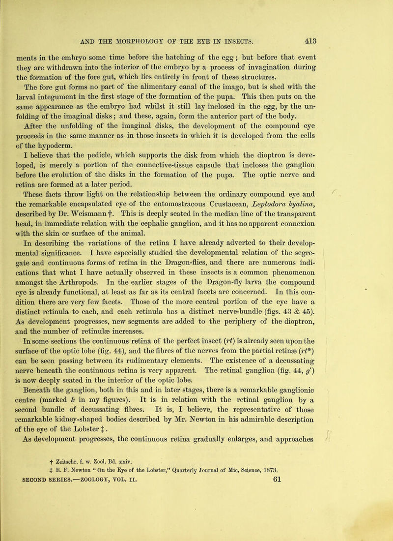 merits in the embryo some time before the batching of the egg; hut before that event they are withdrawn into the interior of the embryo by a process of invagination during the formation of the fore gut, which lies entirely in front of these structures. The fore gut forms no part of the alimentary canal of the imago, but is shed with the larval integument in the first stage of the formation of the pupa. This then puts on the same appearance as the embryo had whilst it still lay inclosed in the egg, by the un- folding of the imaginal disks; and these, again, form the anterior part of the body. After the unfolding of the imaginal disks, the development of the compound eye proceeds in the same manner as in those insects in which it is developed from the cells of the hypoderm. I believe that the pedicle, which supports the disk from which the dioptron is deve- loped, is merely a portion of the connective-tissue capsule that incloses the ganglion before the evolution of the disks in the formation of the pupa. The optic nerve and retina are formed at a later period. These facts throw light on the relationship between the ordinary compound eye and the remarkable encapsulated eye of the entomostracous Crustacean, Leptodora hyalina, described by Dr. Weismann f. This is deeply seated in the median line of the transparent head, in immediate relation with the cephalic ganglion, and it has no apparent connexion with the skin or surface of the animal. In describing the variations of the retina I have already adverted to their develop- mental significance. I have especially studied the developmental relation of the segre- gate and continuous forms of retina in the Dragon-flies, and there are numerous indi- cations that what I have actually observed in these insects is a common phenomenon amongst the Arthropods. In the earlier stages of the Dragon-fly larva the compound eye is already functional, at least as far as its central facets are concerned. In this con- dition there are very few facets. Those of the more central portion of the eye have a distinct retinula to each, and each retinula has a distinct nerve-bundle (figs. 43 & 45). As development progresses, new segments are added to the periphery of the dioptron, and the number of retinulse increases. In some sections the continuous retina of the perfect insect (rt) is already seen upon the surface of the optic lobe (fig. 44), and the fibres of the nerves from the partial retinse (rt*) can be seen passing between its rudimentary elements. The existence of a decussating nerve beneath the continuous retina is very apparent. The retinal ganglion (fig. 44, g) is now deeply seated in the interior of the optic lobe. Beneath the ganglion, both in this and in later stages, there is a remarkable ganglionic centre (marked Jc in my figures). It is in relation with the retinal ganglion by a second bundle of decussating fibres. It is, I believe, the representative of those remarkable kidney-shaped bodies described by Mr. Newton in his admirable description of the eye of the Lobster X . As development progresses, the continuous retina gradually enlarges, and approaches t Zeitschr. f. w. Zool. Bd. xxiv. t E. F. Newton “ On the Eye of the Lobster,” Quarterly Journal of Mic. Science, 1873. SECOND SERIES.—ZOOLOGY, VOL. II. 61