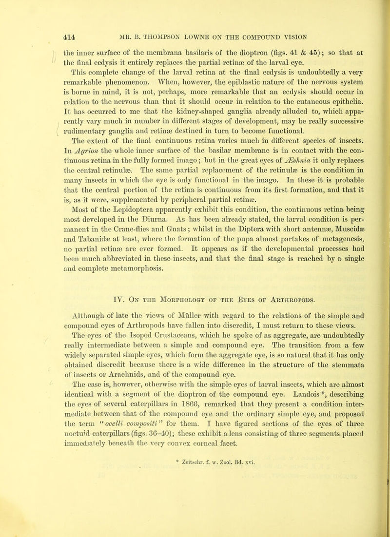 the inner surface of the membrana basilaris of the dioptron (figs. 41 & 45); so that at the final ecdysis it entirely replaces the partial retinae of the larval eye. This complete change of the larval retina at the final ecdysis is undoubtedly a very remarkable phenomenon. When, however, the epiblastic nature of the nervous system is borne in mind, it is not, perhaps, more remarkable that an ecdysis should occur in relation to the nervous than that it should occur in relation to the cutaneous epithelia. It has occurred to me that the kidney-shaped ganglia already alluded to, which appa- rently vary much in number in different stages of development, may be really successive rudimentary ganglia and retinae destined in turn to become functional. The extent of the final continuous retina varies much in different species of insects. In Agrion the whole inner surface of the basilar membrane is in contact with the con- tinuous retina in the fully formed imago; but in the great eyes of AEsTinio it only replaces the central retinulse. The same partial replacement of the retinulse is the condition in many insects in which the eye is only functional in the imago. In these it is probable that the central portion of the retina is continuous from its first formation, and that it is, as it were, supplemented by peripheral partial retinae. Most of the Lepidoptera apparently exhibit this condition, the continuous retina being most developed in the Diurna. As has been already stated, the larval condition is per- manent in the Crane-flies and Gnats ; whilst in the Diptera with short antennae, Muscidae and Tabanidae at least, where the formation of the pupa almost partakes of metagenesis, no partial retinae are ever formed. It appears as if the developmental processes had been much abbreviated in these insects, and that the final stage is reached by a single and complete metamorphosis. IV. On the Morphology oe the Eyes of Arthropods. Although of late the views of Muller with regard to the relations of the simple and compound eyes of Arthropods have fallen into discredit, I must return to these views. The eyes of the Isopod Crustaceans, which he spoke of as aggregate, are undoubtedly really intermediate between a simple and compound eye. The transition from a few widely separated simple eyes, which form the aggregate eye, is so natural that it has only obtained discredit because there is a wide difference in the structure of the stemmata of insects or Arachnids, and of the compound eye. The case is, however, otherwise with the simple eyes of larval insects, which are almost identical with a segment of the dioptron of the compound eye. Landois *, describing the eyes of several caterpillars in 1866, remarked that they present a condition inter- mediate between that of the compound eye and the ordinary simple eye, and proposed the term “ ocelli compositi” for them. I have figured sections of the eyes of three noctuld caterpillars (figs. 36-40); these exhibit a lens consisting of three segments placed immediately beneath the very convex corneal facet.