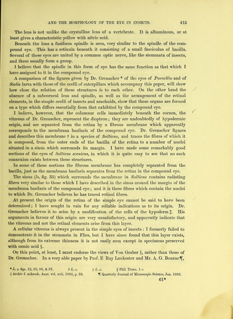 The lens is not unlike the crystalline lens of a vertebrate. It is albuminous, or at least gives a characteristic yellow with nitric acid. Beneath the lens a fusiform spindle is seen, very similar to the spindle of the com- pound eye. This has a retinula beneath it consisting of a small fasciculus of bacilla. Several of these eyes are united by a common optic nerve, like the stemmata of insects, and three usually form a group. I believe that the spindle in this form of eye has the same function as that which I have assigned to it in the compound eye. A comparison of the figures given by Dr. Grenacher * of the eyes of Torcellio and of Sialis larva with those of the ocelli of caterpillars which accompany this paper, will show how close the relation of these structures is to each other. On the other hand the absence of a subcorneal lens and spindle, as well as the arrangement of the retinal elements, in the simple ocelli of insects and arachnids, show that these organs are formed on a type which differs essentially from that exhibited by the compound eye. I believe, however, that the columnar cells immediately beneath the cornea, the vitreous of Dr. Grenacher, represent the dioptron; they are undoubtedly of hypodermic origin, and are separated from the retina by a fibrous membrane which apparently corresponds to the membrana basilaris of the compound eye. Dr. Grenacher figures and describes this membrane f in a species of Salticus, and traces the fibres of which it is composed, from the outer ends of the bacilla of the retina to a number of nuclei situated in a sinus which surrounds its margin. I have made some remarkably good sections of the eyes of Salticus scenicus, in which it is quite easy to see that no such connexion exists between these structures. In some of these sections the fibrous membrane has completely separated from the bacilla, just as the membrana basilaris separates from the retina in the compound eye. The sinus (Is, fig. 33) which surrounds the membrane in Salticus contains radiating fibres very similar to those which I have described in the sinus around the margin of the membrana basilaris of the compound eye; and it is these fibres which contain the nuclei to which Dr. Grenacher believes he has traced retinal fibres. At present the origin of the retina of the simple eye cannot be said to have been determined; I have sought in vain for any reliable indications as to its origin. Dr. Grenacher believes it to arise by a modification of the cells of the hypoderm J. His arguments in favour of this origin are very unsatisfactory, and apparently indicate that the vitreous and not the retinal elements arise from this layer. A cellular vitreous is always present in the simple eyes of insects : I formerly failed to demonstrate it in the stemmata in Flies, but I have since found that this layer exists, although from its extreme thinness it is not easily seen except in specimens preserved with osmic acid §. On this point, at least, I must endorse the views of Yon Graber ||, rather than those of Dr. Grenacher. In a very able paper by Prof. E Bay Lankester and Mr. A. G. Bourne^, * L. c. figs. 12, 95, 96, & 97. + L. c. %L.c. § Phil. Trans. 1. c. || Archiv f. mikrosk. Anat. vol. xvii. 1880, p. 58. Quarterly Journal of Microscopic Science, Jan. 1883. 61*