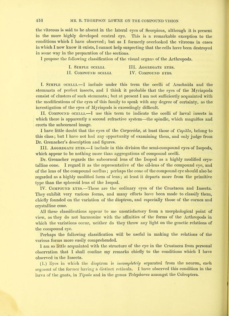 the vitreous is said to be absent in the lateral eyes of Scorpions, although it is present in the more highly developed central eye. This is a remarkable exception, to the conditions which I have observed; but as I formerly overlooked the vitreous in cases in which I now know it exists, I cannot help suspecting that the cells have been destroyed in some way in the preparation of the sections. I propose the following classification of the visual organs of the Arthropoda. I. Simple ocelli. III. Aggregate eyes. II. Compound ocelli. IV. Compound eyes. I. Simple ocelli.—I include under this term the ocelli of Arachnida and the stemmata of perfect insects, and I think it probable that the eyes of the Myriapoda consist of clusters of such stemmata; but at present I am not sufficiently acquainted with the modifications of the eyes of this family to speak with any degree of certainty, as the investigation of the eyes of Myriapods is exceedingly difficult. II. Compound ocelli.—I use this term to indicate the ocelli of larval insects in which there is apparently a second refractive system—the spindle, which magnifies and erects the subcorneal image. I have little doubt that the eyes of the Coryceidee, at least those of Copilla, belong to this class; but I have not had any opportunity of examining them, and only judge from Dr. Grenacher’s description and figures. III. Aggregate eyes.—I include in this division the semi-compound eyes of Isopods, which appear to be nothing more than aggregations of compound ocelli. Dr. Grenacher regards the subcorneal lens of the Isopod as a highly modified crys- talline cone. I regard it as the representative of the oil-lens of the compound eye, and of the lens of the compound ocellus; perhaps the cone of the compound eye should also be regarded as a highly modified form of lens; at least it departs more from the primitive type than the spheroid lens of the Isopod. IV. Compound eyes.—These are the ordinary eyes of the Crustacea and Insecta. They exhibit very various forms, and many efforts have been made to classify them, chiefly founded on the variation of the dioptron, and especially those of the cornea and crystalline cone. All these classifications appear to me unsatisfactory from a morphological point of view, as they do not harmonize with the affinities of the forms of the Arthropods in which the variations occur, neither do they throw any light on the genetic relations of the compound eye. Perhaps the following classification will be useful in making the relations of the various forms more easily comprehended. 1 am so little acquainted with the structure of the eye in the Crustacea from personal observation that I shall confine my remarks chiefly to the conditions which I have observed in the Insecta. (I.) Eyes in which the dioptron is incompletely separated from the neuron, each segment of the former having a distinct retinula. I have observed this condition in the larva of the gnats, in Tipula and in the genus Telephorus amongst the Coleoptera.