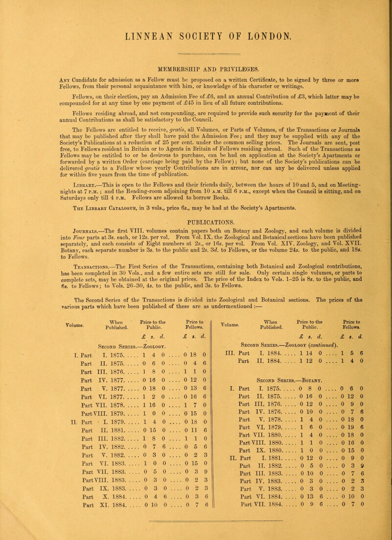 LINNEAN SOCIETY OF LONDON. MEMBERSHIP AND PRIVILEGES. Ant Candidate for admission as a Fellow must be proposed on a written Certificate, to be signed by three or more Fellows, from their personal acquaintance with him, or knowledge of his character or writings. Fellows, on their election, pay an Admission Fee of £6, and an annual Contribution of £3, which latter may be compounded for at any time by one payment of £45 in lieu of all future contributions. Fellows residing abroad, and not compounding, are required to provide such security for the payment of their annual Contributions as shall be satisfactory to the Council. The Fellows are entitled to receive, gratis, all Volumes, or Parts of Volumes, of the Transactions or Journals that may be published after they shall have paid the Admission Fee; and they may be supplied with any of the Society’s Publications at a reduction of 25 per cent, under the common selling prices. The Journals are sent, post free, to Fellows resident in Britain or to Agents in Britain of Fellows residing abroad. Such of the Transactions as Fellows may be entitled to or be desirous to purchase, can be had on application at the Society’s Apartments or forwarded by a written Order (carriage being paid by the Fellow); but none of the Society’s publications can be delivered gratis to a Fellow whose yearly Contributions are in arrear, nor can any be delivered unless applied for within five years from the time of publication. Libkaky.—This is open to the Fellows and their friends daily, between the hours of 10 and 5, and on Meeting- nights at 7 p.m. ; and the Reading-room adjoining from 10 a.m. till 6 p.m., except when the Council is sitting, and on Saturdays only till 4 p.m. Fellows are allowed to borrow Books. Thu Library Catalogue, in 3 vols., price 6s., may be had at the Society’s Apartments. PUBLICATIONS. Journals.—The first VIII. volumes contain papers both on Botany and Zoology, and each volume is divided into Four parts at 3s. each, or 12s. per vol. From Vol. IX, the Zoological and Botanical sections have been published separately, and each consists of Eight numbers at 2s., or 16s. per vol. From Vol. XIV. Zoology, and Vol. XVII. Botany, each separate number is 3s. to the public and 2s. 3d. to Fellows, or the volume 24s. to the public, and 18s. to Fellows. Transactions.—The First Series of the Transactions, containing both Botanical and Zoological contributions, has been completed in 30 Vols., and a few entire sets are still for sale. Only certain single volumes, or parts to complete sets, may be obtained at the original prices. The price of the Index to Vols. 1-25 is 8s. to the public, and 6s. to Fellows; to Vols. 26-30, 4s. to the public, and 3s. to Fellows. The Second Series of the Transactions is divided into Zoological and Botanical sections. The prices of the various parts which have been published of these are as undermentioned :— olume. When Price to the Price to When Price to the Price to Published. Public. Fellows. v oiume. Published. Public. Fellows. £ s. d. £ s. d. £ S. d. £ s. d. Second Series.- —Zoology. Second Series.— -Zoology (continued). I. Part I. 1875 1 4 0 .. .. 0 18 0 hi. Part I. 1884. . . .. 1 14 0 .... 1 5 6 Part II. 1875 0 6 0 .. ..0 4 6 Part II. 1884. . . . . 1 12 0 .... 1 4 0 Part III. 1876 1 8 0 .. ..11 0 Part IV. 1877 . 0 16 0 .. .. 0 12 0 Second Series.—Botany. Part V. 1877 . 0 18 0 .. .. 0 13 6 i. Part I. 1875. .... 0 8 0 .... 0 6 0 Part VI. 1877 1 2 0 .. .. 0 16 6 Part II. 1875. .... 0 16 0 .... 0 12 0 Part VII. 1878 , 1 16 0 .. ..17 0 Part III. 1876. .... 0 12 0 .... 0 9 0 Part VIII. 1879 . 1 0 0 .. 0 15 0 Part IV. 1876. .... 0 10 0 .... 0 7 6 11. Part - I. 1879. ... . 1 4 0 .. .. 0 18 0 Part V. 1878. .... 1 4 0 .... 0 18 0 Part II. 1881. .. . . 0 15 0 .. .. 0 11 6 Part VI. 1879. .... 1 6 0 .... 0 19 6 III. 1882 8 ..11 Part VII. 1880. 1 4 0 .... 0 18 0 Part 1 0 .. 0 . 0 6 .. 6 Part VIII. 1880. .... 1 1 0 .... 0 16 0 Part IV. 1882. ... 7 ..0 5 Part IX. 1880. . . . . 1 0 0 .... 0 15 0 Part V. 1882. ... 0 3 0 .. ..0 2 3 ii. Part I. 1881. .... 0 12 0 .... 0 9 0 Part VI. 1883. ... . 1 0 0 .. .. 0 15 0 Part II. 1882. .. .. 0 5 0 .... 0 3 9 Part VII. 1883. ... . 0 5 0 .. ., 0 3 9 Part III. 1883. .... 0 10 0 .... 0 7 6 PartVIII. 1883. .. . . 0 3 0 .. ..0 2 3 Part IV. 1883. .... 0 3 0 .. .. 0 2 3 Part IX. 1883. .. . . 0 3 0 .. ..0 2 3 Part V. 1883. .... 0 3 0 .... 0 2 3 Part X. 1884. ... . 0 4 6 .. .. 0 3 6 Part VI. 1884. .... 0 13 6 .... 0 10 0