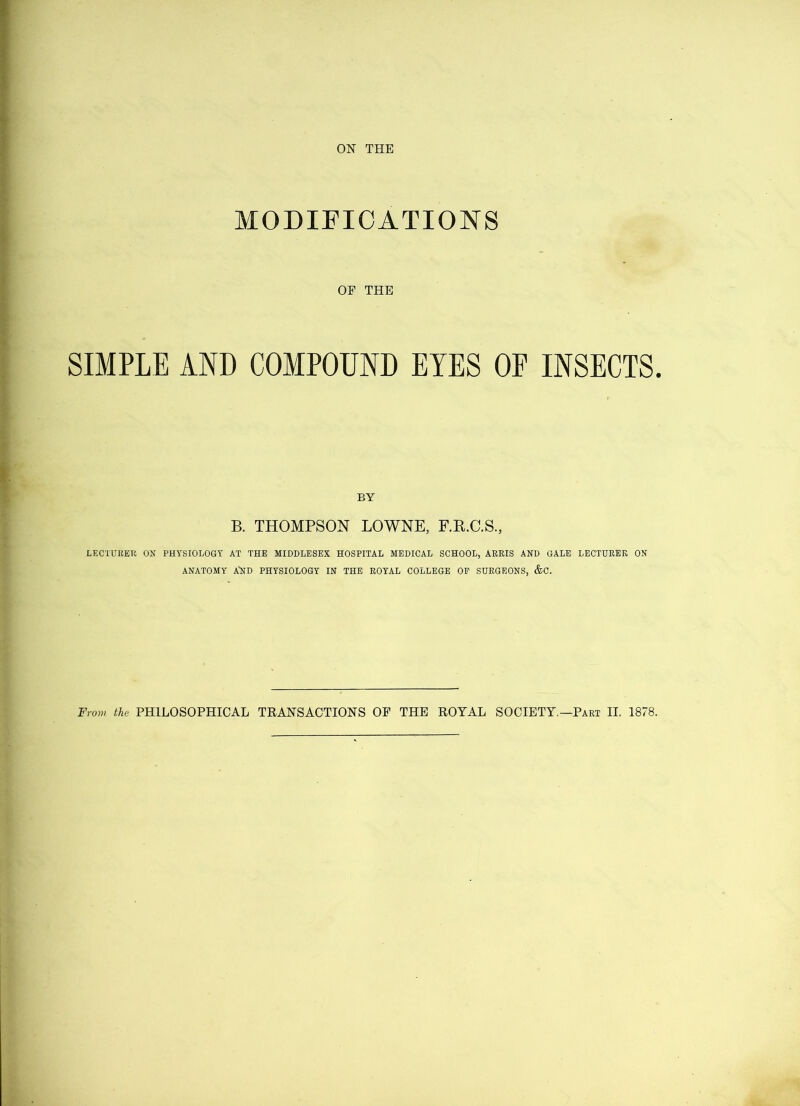 MODIFICATIONS OP THE SIMPLE AND COMPOUND EYES OF INSECTS. BY B. THOMPSON LOWNE, F.R.C.S., LECTURER ON PHYSIOLOGY AT THE MIDDLESEX HOSPITAL MEDICAL SCHOOL, ARRIS AND GALE LECTURER ON ANATOMY A'ND PHYSIOLOGY IN THE ROYAL COLLEGE OF SURGEONS, &C.