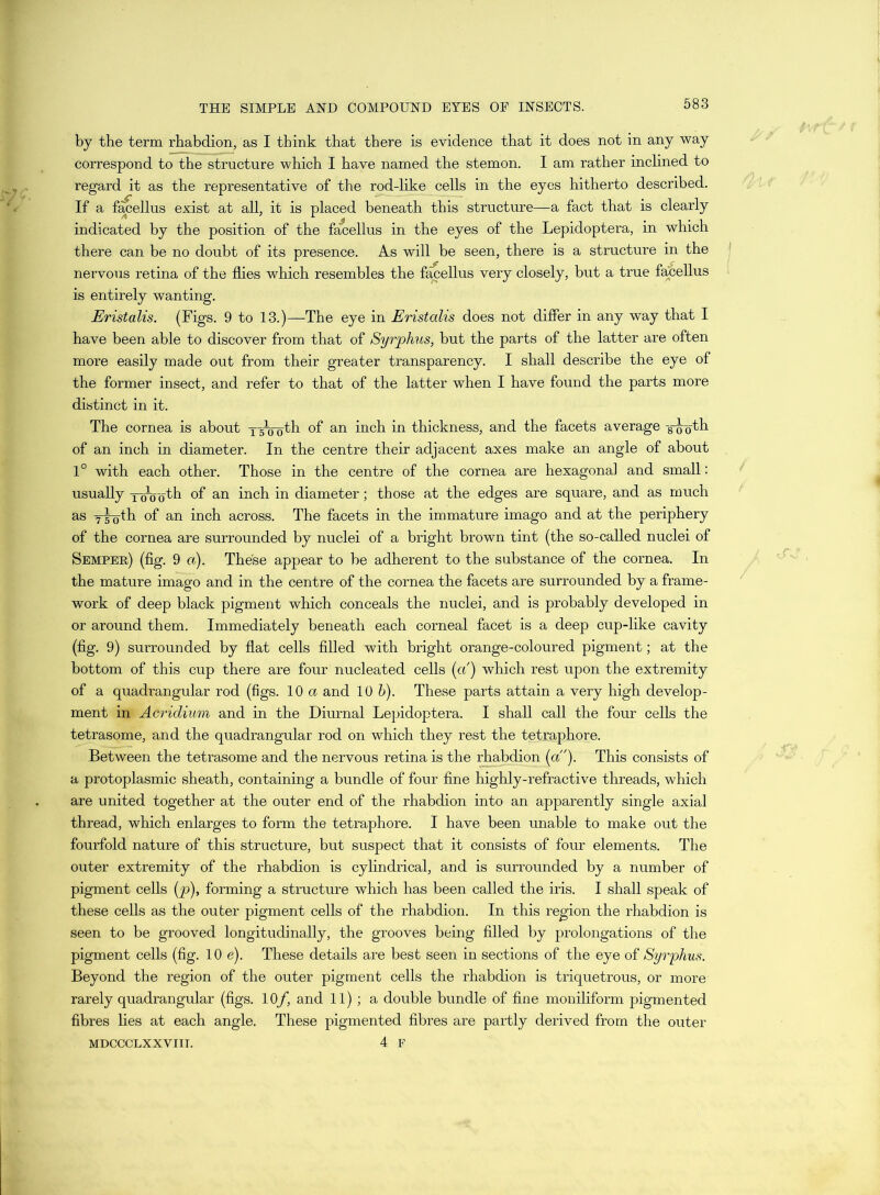by the term rhabdion, as I think that there is evidence that it does not in any way correspond to the structure which I have named the stemon. I am rather inclined to regard it as the representative of the rod-like cells in the eyes hitherto described. If a fanellus exist at all, it is placed beneath this structure—a fact that is clearly indicated by the position of the facellus in the eyes of the Lepidoptera, in which there can be no doubt of its presence. As will be seen, there is a structure in the nervous retina of the flies which resembles the facellus very closely, but a true facellus is entirely wanting. Eristalis. (Figs. 9 to 13.)—The eye in Eristalis does not differ in any way that I have been able to discover from that of Syrphus, but the parts of the latter are often more easily made out from their greater transparency. I shall describe the eye of the former insect, and refer to that of the latter when I have found the parts more distinct in it. The cornea is about TTcTobh of an inch in thickness, and the facets average -8-ooth of an inch in diameter. In the centre their adjacent axes make an angle of about 1° with each other. Those in the centre of the cornea are hexagonal and small: usually YoVoth of an inch in diameter; those at the edges are square, and as much as y-g-Q-th of an inch across. The facets in the immature imago and at the periphery of the cornea are surrounded by nuclei of a bright brown tint (the so-called nuclei of Semper) (fig. 9 a). These appear to be adherent to the substance of the cornea. In the mature imago and in the centre of the cornea the facets are surrounded by a frame- work of deep black pigment which conceals the nuclei, and is probably developed in or around them. Immediately beneath each corneal facet is a deep cup-like cavity (fig. 9) surrounded by flat cells filled with bright orange-coloured pigment; at the bottom of this cup there are four nucleated cells (a) which rest upon the extremity of a quadrangular rod (figs. 10 a and 10 b). These parts attain a very high develop- ment in Acridium and in the Diurnal Lepidoptera. I shall call the four cells the tetrasome, and the quadrangular rod on which they rest the tetraphore. Between the tetrasome and the nervous retina is the rhabdion (a). This consists of a protoplasmic sheath, containing a bundle of four fine highly-refractive threads, which are united together at the outer end of the rhabdion into an apparently single axial thread, which enlarges to form the tetraphore. I have been unable to make out the fourfold nature of this structure, but suspect that it consists of four elements. The outer extremity of the rhabdion is cylindrical, and is surrounded by a number of pigment cells (p), forming a structure which has been called the iris. I shall speak of these cells as the outer pigment cells of the rhabdion. In this region the rhabdion is seen to be grooved longitudinally, the grooves being filled by prolongations of the pigment cells (fig. 10 e). These details are best seen in sections of the eye of Syrphus. Beyond the region of the outer pigment cells the rhabdion is triquetrous, or more rarely quadrangular (figs. 10f, and 11); a double bundle of fine moniliform pigmented fibres lies at each angle. These pigmented fibres are partly derived from the outer MDCCCLXXVIII. 4 F