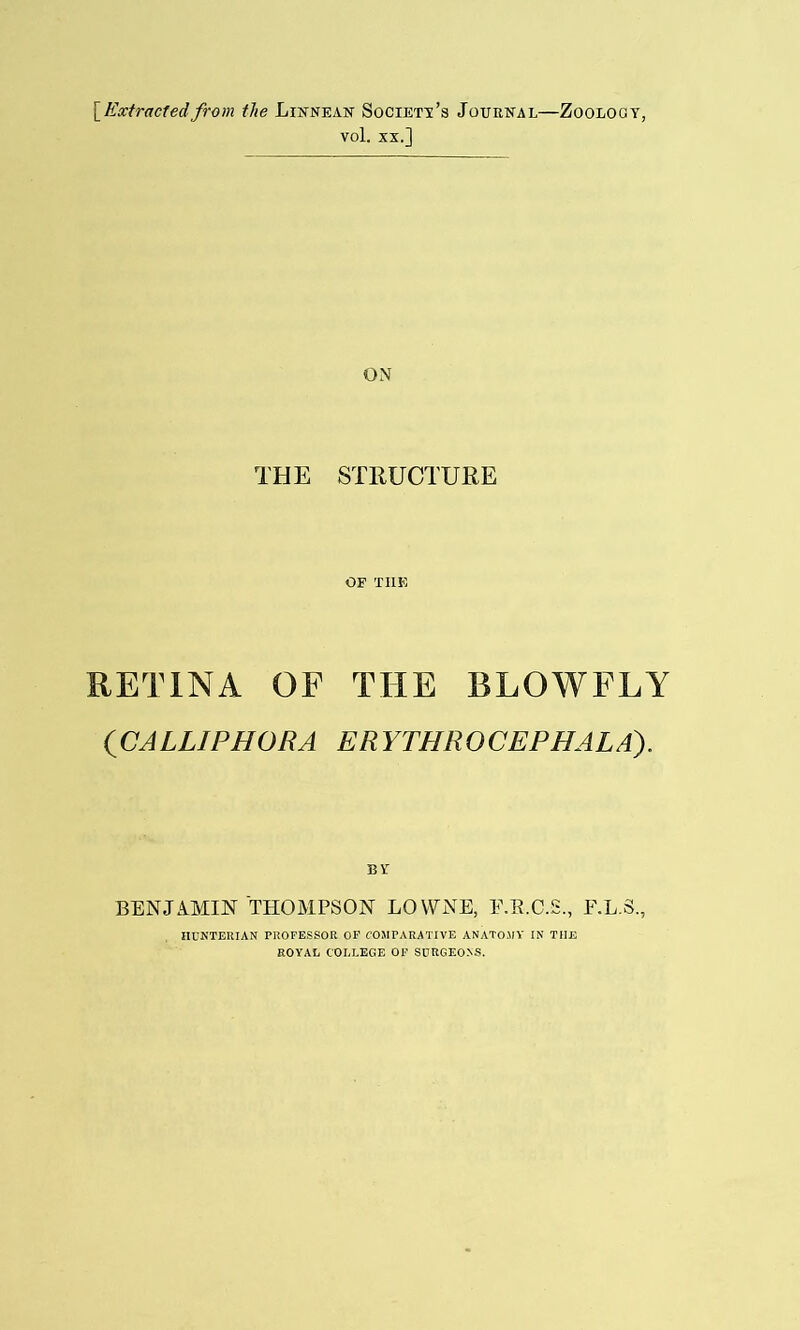 [Extractedfrom the Linnean Society's Journal—Zoology, vol. xx.] ON THE STRUCTURE OF THE RETINA OF THE BLOWFLY (CALLIPHORA ERYTHROCEPHALA). BENJAMIN THOMPSON LOYVNE, E.E.C.S., E.L.S., HUNTERIAN PROFESSOR OF COMPARATIVE ANATOMY IN THE ROYAL COLLEGE OF SURGEONS.