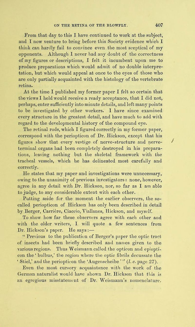 From that day to this I have continued to work at the subject, and I now venture to bring before this Society evidence which I think can hardly fail to convince even the most sceptical of my opponents. Although I never had any doubt of the correctness of my figures or descriptions, I felt it incumbent upon me to produce preparations which would admit of no double interpre- tation, but which would appeal at once to the eyes of those who are only partially acquainted with the histology of the vertebrate retina. At the time I published my former paper I felt so certain that the views I held would receive a ready acceptance, that I did not, perhaps, enter sufficiently into minute details, and left many points to be investigated by other workers. I have since examined every structure in the greatest detail, and have much to add with regard to the developmental history of the compound eye. The retinal rods, which I figured correctly in my former paper, correspond with the periopticon of Dr. Hickson, except that his figures show that every vestige of nerve-structure and nerve- terminal organs had been completely destroyed in his prepara- tions, leaving nothing but the skeletal framework with the tracheal vessels, which he has delineated most carefully and correctly. He states that my paper and investigations were unnecessary, owing to the unanimity of previous investigators: none, however, agree in any detail with Dr. Hickson, nor, so far as I am able to judge, to any considerable extent with each other. Putting aside for the moment the earlier observers, the so- called periopticon of Hickson has only been described in detail by Berger, Carriere, Ciaccio, Yiallanes, Hickson, and myself. To show how far these observers agree with each other and with the older writers, I will quote a few sentences from Dr. Hickson’s paper. He says :— “ Previous to the publication of Berger’s paper the optic tract of insects had been briefly described and names given to the various regions. Thus Weismann called the opticon and epiopti- con the ‘ bulbus,’ the region where the optic fibrils decussate the ‘ Stiel,’ and the periopticon the ‘Augenscheibe ’ ” (l. c. page 27). Even the most cursory acquaintance with the work of the German naturalist would have shown Dr. Hickson that this is an egregious misstatement of Dr. Weismann’s nomenclature.