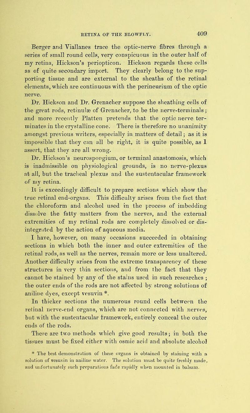 Berger and Viallanes trace the optic-nerve fibres through a series of small round cells, very conspicuous in the outer half of my retina, Hickson’s periopticon. Hickson regards these cells as of quite secondary import. They clearly belong to the sup- porting tissue and are external to the sheaths of the retinal elements, which are continuous with the perineurium of the optic nerve. Dr. Hickson and Dr. Grenacher suppose the sheathing cells of the great rods, retinulse of Grenacher, to be the nerve-terminals; and more recently Platten pretends that the optic nerve ter- minates in the crystalline cone. There is therefore no unanimity amongst previous writers, especially in matters of detail; as it is impossible that they can all be right, it is quite possible, as I assert, that they are all wrong. Dr. Hickson’s neurospongium, or terminal anastomosis, which is inadmissible on physiological grounds, is no nerve-plexus at all, but the tracheal plexus and the sustentacular framework of my retina. It is exceedingly difficult to prepare sections which show the true retinal end-organs. This difficulty arises from the fact that the chloroform and alcohol used in the process of imbedding dissidve the fatty matters from the nerves, and the external extremities of my retinal rods are completely dissolv ed or dis- integrated by the action of aqueous media. I have, however, on many occasions succeeded in obtaining sections in which both the inner and outer extremities of the retinal rods, as well as the nerves, remain more or less unaltered. Another difficulty arises from the extreme transparency of these structures in very thin sections, and from the fact that they cannot be stained by any of the stains used in such researches ; the outer ends of the rods are not affected by strong solutions of aniline dyes, except vesuvin *. In thicker sections the numerous round cells between the retinal nerve-end organs, which are not connected with nerves, but with the sustentacular framework, entirely conceal the outer ends of the rods. There are two methods which give good results; in both the tissues must be fixed either with osmic acid and absolute alcohol * The best demonstration of these organs is obtained by staining with a solution of vesuvin in aniline water. The solution must be quite freshly made, and unfortunately such preparations fade rapidly when mounted in balsam.