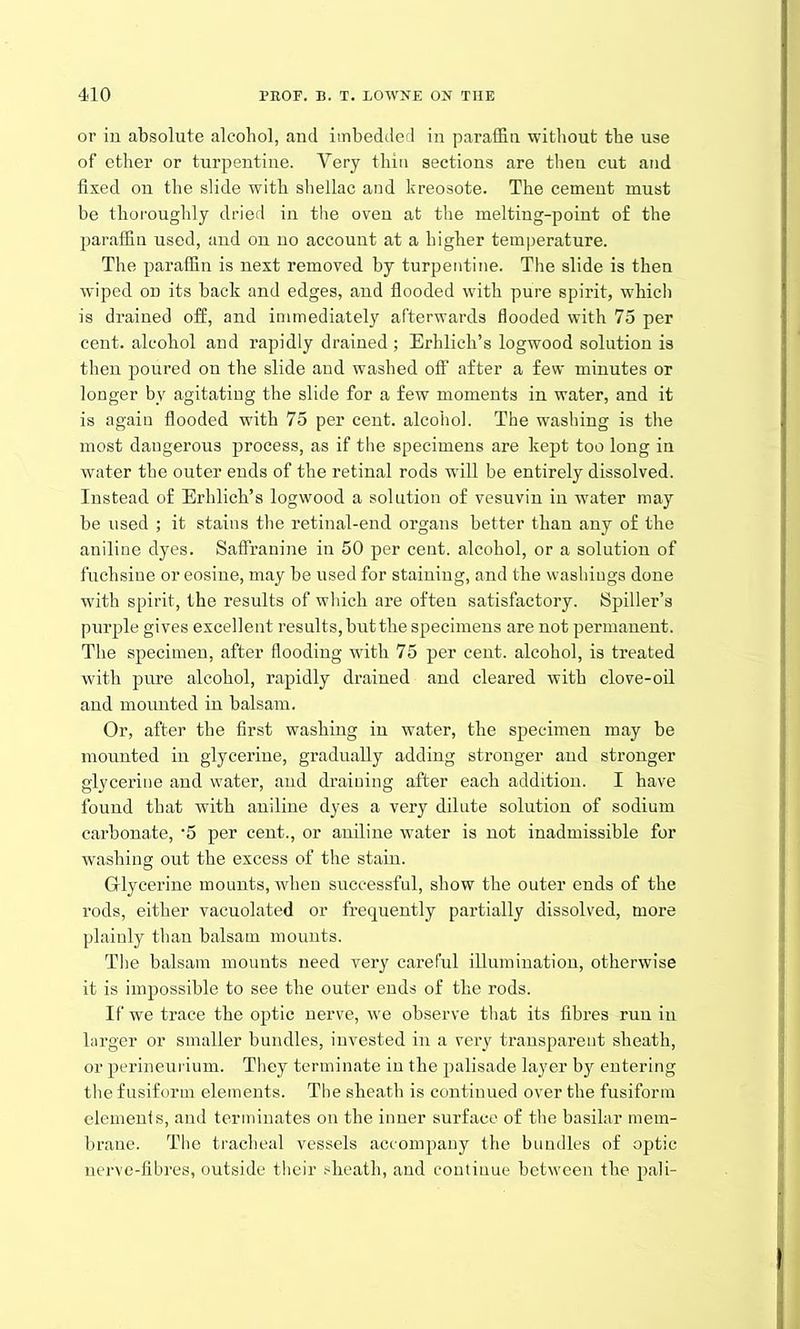 or in absolute alcohol, and imbedded in paraffin without the use of ether or turpentine. Very thin sections are then cut and fixed on the slide with shellac and kreosote. The cement must be thoroughly dried in the oven at the melting-point of the paraffin used, and on no account at a higher temperature. The paraffin is next removed by turpentine. The slide is then wiped on its back and edges, and flooded with pure spirit, which is drained off, and immediately afterwards flooded with 75 per cent, alcohol and rapidly drained ; Erhlich’s logwood solution is then poured on the slide and washed off after a few minutes or longer by agitating the slide for a few moments in water, and it is again flooded with 75 per cent, alcohol. The washing is the most dangerous process, as if the specimens are kept too long in water the outer ends of the retinal rods will be entirely dissolved. Instead of Erhlich’s logwood a solution of vesuvin in water may be used ; it stains the retinal-end organs better than any of the aniline dyes. Saffranine in 50 per cent, alcohol, or a solution of fuchsine or eosine, may be used for staining, and the washings done with spirit, the results of which are often satisfactory. Spiller’s purple gives excellent results, but the specimens are not permanent. The specimen, after flooding with 75 per cent, alcohol, is treated with pure alcohol, rapidly drained and cleared with clove-oil and mounted in balsam. Or, after the first washing in water, the specimen may be mounted in glycerine, gradually adding stronger and stronger glycerine and water, and draining after each addition. I have found that with aniline dyes a very dilute solution of sodium carbonate, '5 per cent., or aniline water is not inadmissible for washing out the excess of the stain. Glycerine mounts, when successful, show the outer ends of the rods, either vacuolated or frequently partially dissolved, more plainly than balsam mounts. The balsam mounts need very careful illumination, otherwise it is impossible to see the outer ends of the rods. If we trace the optic nerve, wre observe that its fibres run in larger or smaller bundles, invested in a very transparent sheath, or perineurium. They terminate in the palisade layer by entering the fusiform elements. The sheath is continued over the fusiform elements, and terminates on the inner surface of the basilar mem- brane. The tracheal vessels accompany the bundles of optic nerve-fibres, outside their sheath, and continue between the pali-