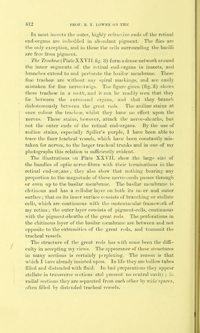 Iu most insects tlie outer, highly refractive ends of the retinal end-organs are imbedded in abundant pigment. The flies are the only exception, and in these the cells surrounding the bacilli are free from pigment. The Tracheae (Plate XXVII. fig. 3) form a dense network around the inner segments of the retinal end-organs in insects, and branches extend to and perforate the basilar membrane. These fine tracheae are without any spiral markings, and are easily mistaken for fine nerve-twigs. The figure given (fig. 3) shows these tracheae in a moth, and it can be readily seen that they lie between the nerve-end organs, and that they branch dichotomously between the great rods. The aniline stains at once colour the tracheae, whilst they have no effect upon the nerves. These stains, however, attack the nerve-shcaths, but not the outer ends of the retinal end-organs. By the use of aniline stains, especially Spiller’s purple, I have been able to trace the finer tracheal vessels, which have been constantly mis- taken for nerves, to the larger tracheal trunks and in one of my photographs this relation is sufficiently evident. The illustrations on Plate XXVII. show the large, size of the bundles of optic nerve-fibres with their terminations in the retinal end-organs ; they also show that nothing bearing any proportion to the magnitude of these nerve-cords passes through or even up to the basilar membrane. The basilar membrane is ehitinous and has a cellular layer on both its inner and outer surface; that on its inner surface consists of branching or stellate cells, which are continuous with the sustentacular framework of my retina; the outer layer cousists of pigment-cells, continuous with the pigment-sheaths of the great rods. The perforations iu the ehitinous layer of the basilar membrane are between and not opposite to the extremities of the great rods, and transmit the tracheal vessels. The structure of the great rods has with some been the diffi- culty in accepting my views. The appearance of these structures in many sections is certainly perplexing. The reason is that which I have already insisted upon. In life they are hollow tubes filled and distended with fluid. In bad preparations they appear stellate in transverse sections and present no central cavity ; in radial sections they are separated from each other by wide spaces, often filled by distended tracheal vessels.