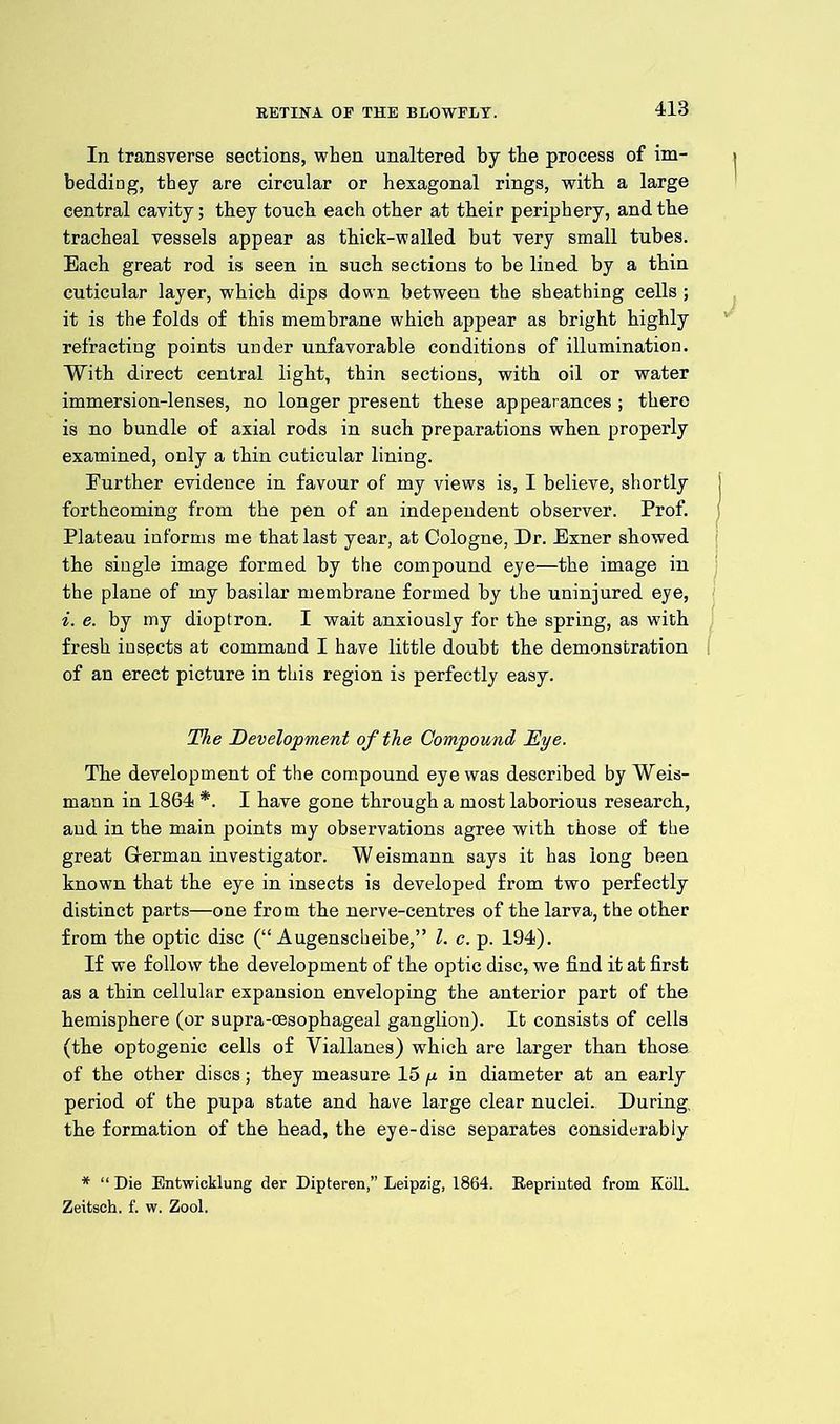 In transverse sections, when unaltered by the process of im- bedding, they are circular or hexagonal rings, with a large central cavity; they touch each other at tbeir periphery, and the tracheal vessels appear as thick-walled but very small tubes. Each great rod is seen in such sections to be lined by a thin cuticular layer, which dips down between the sheathing cells; it is the folds of this membrane which appear as bright highly refracting points under unfavorable conditions of illumination. With direct central light, thin sections, with oil or water immersion-lenses, no longer present these appearances ; there is no bundle of axial rods in such preparations when properly examined, only a thin cuticular lining. Further evidence in favour of my views is, I believe, shortly i forthcoming from the pen of an independent observer. Prof, f Plateau informs me that last year, at Cologne, Dr. Exner showed the single image formed by the compound eye—the image in the plane of my basilar membrane formed by the uninjured eye, i. e. by my dioptron. I wait anxiously for the spring, as with fresh insects at command I have little doubt the demonstration of an erect picture in this region is perfectly easy. The Development of the Compound Dye. Tbe development of the compound eye was described by Weis- mann in 1864 *. I have gone through a most laborious research, and in the main points my observations agree with those of the great German investigator. W eismann says it has long been known that the eye in insects is developed from two perfectly distinct parts—one from tbe nerve-centres of the larva, the other from the optic disc (“ Augenscheibe,” l. c. p. 194). If we follow the development of the optic disc, we find it at first as a thin cellular expansion enveloping the anterior part of the hemisphere (or supra-cesophageal ganglion). It consists of cells (the optogenic cells of Viallanes) which are larger than those of the other discs; they measure 15 y in diameter at an early period of the pupa state and have large clear nuclei.. During the formation of the head, the eye-disc separates considerably * “ Die Entwicklung der Dipteren,” Leipzig, 1864. Reprinted from KolL Zeitsch. f. w. Zool.