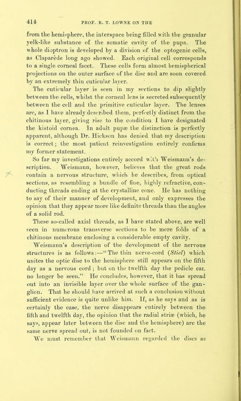 from tlie hemisphere, the interspace being filled with the granular yelk-like substance of the somatic cavity of the pupa. The whole dioptron is developed by a division of the optogenic cells, as Claparede long ago showed. Each original cell corresponds to a single corneal facet. These cells form almost hemispherical projections on the outer surface of the disc and are soon covered by an extremely thin cuticular layer. The cuticular layer is seen in my sections to dip slightly between the cells, whilst the corneal lens is secreted subsequently between the cell and the primitive cuticular layer. The lenses are, as I have already.described them, perfectly distinct from the chitinous layer, giving rise to the condition I have designated the kistoid cornea. In adult pupae the distinction is perfectly apparent, although Dr. Hickson has denied that my description is correct; the most patient reinvestigation entirely confirms my former statement. So far my investigations entirely accord with Weismann’s de- scription. Weismann, however, believes that the great rods contain a nervous structure, which he describes, from optical sections, as resembling a bundle of fine, highly refractive, con- ducting threads ending at the crystalline cone. He has nothing to say of their manner of development, and only expresses the opinion that they appear more like definite threads thau the angles of a solid rod. These so-called axial threads, as I have stated above, are well seen in numerous transverse sections to be mere folds of a chitinous membrane enclosing a considerable empty cavity. Weismann’s description of the development of the nervous structures is as follows :—“ The thin nerve-cord (Stiel) which unites the optic disc to the hemisphere still appears on the fifth day as a nervous cord ; but on the twelfth day the pedicle can no longer be seen.” He concludes, however, that it has spread out into an invisible layer over the whole surface of the gan- glion. That he should have arrived at such a conclusion without sufficient evidence is quite unlike him. If, as he says and as is certainly the case, the nerve disappears entirely between the fifth and twelfth day, the opinion that the radial striae (which, he says, appear later between the disc and the hemisphere) are the same nerve spread out, is not founded on fact. We must remember that Weismann regarded the discs as