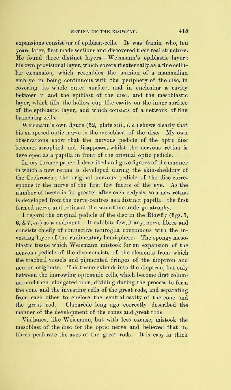 expansions consisting of epiblast-cells. It was Granin who, ten years later, first made sections and discovered their real structure. He found three distinct layers—Weismann’s epiblastic layer; his own provisional layer, which covers it externally as a fine cellu- lar expansion, which resembles the amnion of a mammalian embryo in being continuous witli the periphery of the disc, in covering its whole outer surface, and in enclosing a cavity between it and the epiblast of the disc; and the mesoblastic layer, which fills the hollow cup-like cavity on the inner surface of the epiblastic layer, and which consists of a network of fine branching cells. Weismann’s own figure (52, plate xiii., 1. c.) shows clearly that his supposed optic nerve is the mesoblast of the disc. My own observations show that the nervous pedicle of the optic disc becomes atrophied and disappears, whilst the nervous retina is developed as a papilla in front of the original Optic pedicle. In my former paper I described and gave figures of the manner in which a new retina is developed during the skin-shedding of tbe Cockroach ; the original nervous pedicle of the disc corre- sponds to the nerve of the first few facets of the eye. As the number of facets is far greater after each ecdysis, so a new retina is developed from the nerve-centres as a distinct papilla; the first formed nerve and retina at the same time undergo atrophy. I regard the original pedicle of the disc in the Blowfly (figs. 5, 6, & 7, st.) as a rudiment. It exhibits few, if any, nerve-fibres and consists chiefly of connective neuroglia continuous witb the in- vesting layer of the rudimentary hemisphere. The spongy meso- blastic tissue which Weismann mistook for an expansion of the nervous pedicle of the disc consists of the elements from which the tracheal vessels and pigmented fringes of the dioptron and neuron originate. This tissue extends into the dioptron, but only between the ingrowing optogenic cells, which become first colum- nar and then elongated rods, dividing during tbe process to form the cone and the investing cells of the great rods, and separating from each other to enclose the central cavity of the cone and the great rod. Claparede long ago correctly described the manner of the development of the cones and great rods. Viallanes, like 'Weismann, but with less excuse, mistook the mesoblast of the disc for the optic nerve and believed that its fibres perforate the axes of the great rods. It is easy in thick