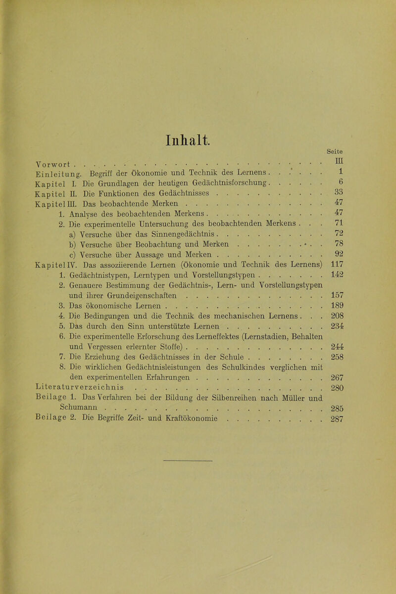 Inhalt. Seite Vorwort ’ ’ ’ ^ Einleitung. Begriff der Ökonomie und Technik des Lernens. ..'... 1 Kapitel I. Die Grundlagen der heutigen Gedächtnisforschung 6 Kapitel II. Die Funktionen des Gedächtnisses 35 Kapitel III. Das beobachtende Merken 47 1. Analyse des beobachtenden Merkens 47 2. Die experimentelle Untersuchung des beobachtenden Merkens ... 71 a) Versuche über das Sinnengedächtnis 72 b) Versuche über Beobachtung und Merken • . . 78 c) Versuche über Aussage und Merken 92 Kapitel IV. Das assoziierende Lernen (Ökonomie und Technik des Lernens) 117 1. Gedächtnistypen, Lerntypen und Vorstellungstypen 142 2. Genauere Bestimmung der Gedächtnis-, Lern- und Vorstellungstypen und ihrer Grundeigenschaften 157 3. Das ökonomische Lernen 189 4. Die Bedingungen und die Technik des mechanischen Lernens. . . 208 5. Das durch den Sinn unterstützte Lernen . 234 6. Die experimentelle Erforschung des Lerneffektes (Lernstadien, Behalten und Vergessen erlernter Stoffe) 244 7. Die Erziehung des Gedächtnisses in der Schule 258 8. Die wirklichen Gedächtnisleistungen des Schulkindes verglichen mit den experimentellen Erfahrungen 267 Literaturverzeichnis 280 Beilage 1. Das Verfahren bei der Bildung der Silbenreihen nach Müller und Schumann 285 Beilage 2. Die Begriffe Zeit- und Kraftökonomie 287