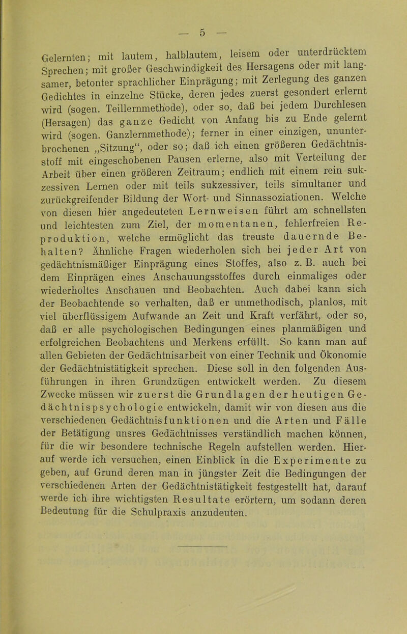 Gelernten; mit lautem, halblautem, leisem oder unterdrücktem Sprechen; mit großer Geschwindigkeit des Hersagens oder mit lang- samer, betonter sprachlicher Einprägung; mit Zerlegung des ganzen Gedichtes in einzelne Stücke, deren jedes zuerst gesondert erlernt wird (sogen. Teillernmethode), oder so, daß bei jedem Durchlesen (Hersagen) das ganze Gedicht von Anfang bis zu Ende gelernt wird (sogen. Ganzlernmethode); ferner in einer einzigen, ununter- brochenen „Sitzung“, oder so; daß ich einen größeren Gedächtnis- stoff mit eingeschobenen Pausen erlerne, also mit Verteilung der Arbeit über einen größeren Zeitraum; endlich mit einem rein suk- zessiven Lernen oder mit teils sukzessiver, teils simultaner und zurückgreifender Bildung der Wort- und Sinnassoziationen. Welche von diesen hier angedeuteten Lern weisen führt am schnellsten und leichtesten zum Ziel, der momentanen, fehlerfreien Re- produktion, welche ermöglicht das treuste dauernde Be- halten? Ähnliche Fragen wiederholen sich bei jeder Art von gedächtnismäßiger Einprägung eines Stoffes, also z. B. auch bei dem Einprägen eines Anschauungsstoffes durch einmaliges oder wiederholtes Anschauen und Beobachten. Auch dabei kann sich der Beobachtende so verhalten, daß er unmethodisch, planlos, mit viel überflüssigem Aufwande an Zeit und Kraft verfährt, oder so, daß er alle psychologischen Bedingungen eines planmäßigen und erfolgreichen Beobachtens und Merkens erfüllt. So kann man auf allen Gebieten der Gedächtnisarbeit von einer Technik und Ökonomie der Gedächtnistätigkeit sprechen. Diese soll in den folgenden Aus- führungen in ihren Grundzügen entwickelt werden. Zu diesem Zwecke müssen wir zuerst die Grundlagen der heutigen Ge- dächtnispsychologie entwickeln, damit wir von diesen aus die verschiedenen Gedächtnisfunktionen und die Arten und Fälle der Betätigung unsres Gedächtnisses verständlich machen können, für die wir besondere technische Regeln aufstellen werden. Hier- auf werde ich versuchen, einen Einblick in die Experimente zu geben, auf Grund deren man in jüngster Zeit die Bedingungen der verschiedenen Arten der Gedächtnistätigkeit festgestellt hat, darauf werde ich ihre wichtigsten Resultate erörtern, um sodann deren Bedeutung für die Schulpraxis anzudeuten.
