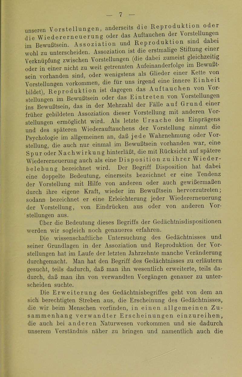 unseren Vorstellungen, anderseits die Reproduktion o er die Wiedererneuerung oder das Auf tauchen der Vorstellungen im Bewußtsein. Assoziation und Reproduktion sind dabei wohl zu unterscheiden. Assoziation ist die erstmalige Stiftung einer Verknüpfung zwischen Vorstellungen (die dabei zumeist gleichzeitig oder in einer nicht zu weit getrennten Aufeinanderfolge im Bewußt- sein vorhanden sind, oder wenigstens als Glieder einer Kette von Vorstellungen Vorkommen, die für uns irgend eine innere Einheit bildet) Reproduktion ist dagegen das Auftauchen von Vor- stellungen im Bewußtsein oder das Eintreten von Vorstellungen ins Bewußtsein, das in der Mehrzahl der Fälle auf Grund einer früher gebildeten Assoziation dieser Vorstellung mit anderen Vor- stellungen ermöglicht wird. Als letzte Ursache des Einprägens und des späteren Wiederauftauchens der Vorstellung nimmt die Psychologie im allgemeinen an, daß jede Wahrnehmung oder Vor- stellung, die auch nur einmal im Bewußtsein vorhanden war, eine Spur oder Nachwirkung hinterläßt, die mit Rücksicht auf spätere Wiedererneuerung auch als eine Disposition zu ihrer Wieder- belebung bezeichnet wird. Der Begriff Disposition hat dabei eine doppelte Bedeutung, einerseits bezeichnet er eine Tendenz der Vorstellung mit Hilfe von anderen oder auch gewißermaßen durch ihre eigene Kraft, wieder im Bewußtsein hervorzutreten, sodann bezeichnet er eine Erleichterung jeder Wiedererneuerung der Vorstellung, von Eindrücken aus oder von anderen Vor- stellungen aus. Über die Bedeutung dieses Begriffs der Gedächtnisdispositionen werden wir sogleich noch genaueres erfahren. Die wissenschaftliche Untersuchung des Gedächtnisses und seiner Grundlagen in der Assoziation und Reproduktion der Vor- stellungen hat im Laufe der letzten Jahrzehnte manche Veränderung durchgemacht. Man hat den Begriff des Gedächtnisses zu erläutern gesucht, teils dadurch, daß man ihn wesentlich erweiterte, teils da- durch, daß man ihn von verwandten Vorgängen genauer zu unter- scheiden suchte. Die Erweiterung des Gedächtnisbegriffes geht von dem an sich berechtigten Streben aus, die Erscheinung des Gedächtnisses, die wir beim Menschen vorfinden, in einen allgemeinen Zu- sammenhang verwandter Erscheinungen einzureihen, die auch bei anderen Naturwesen Vorkommen und sie dadurch unserem Verständnis näher zu bringen und namentlich auch die
