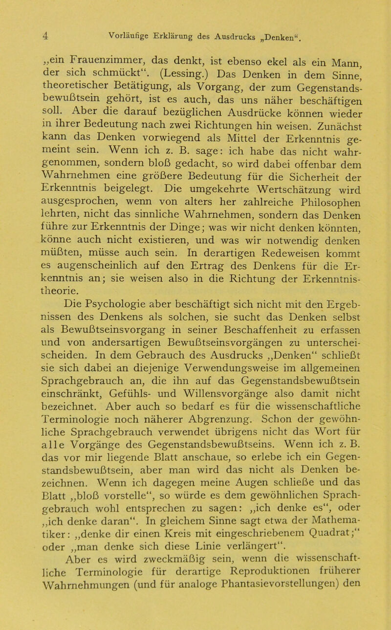 „ein Frauenzimmer, das denkt, ist ebenso ekel als ein Mann, der sich schmückt“. (Lessing.) Das Denken in dem Sinne’ theoretischer Betätigung, als Vorgang, der zum Gegenstands- bewußtsein gehört, ist es auch, das uns näher beschäftigen soll. Aber die darauf bezüglichen Ausdrücke können wieder in ihrer Bedeutung nach zwei Richtungen hin weisen. Zunächst kann das Denken vorwiegend als Mittel der Erkenntnis ge- meint sein. Wenn ich z. B. sage: ich habe das nicht wahr- genommen, sondern bloß gedacht, so wird dabei offenbar dem Wahrnehmen eine größere Bedeutung für die Sicherheit der Erkenntnis beigelegt. Die umgekehrte Wertschätzung wird ausgesprochen, wenn von alters her zahlreiche Philosophen lehrten, nicht das sinnliche Wahrnehmen, sondern das Denken führe zur Erkenntnis der Dinge; was wir nicht denken könnten, könne auch nicht existieren, und was wir notwendig denken müßten, müsse auch sein. In derartigen Redeweisen kommt es augenscheinlich auf den Ertrag des Denkens für die Er- kenntnis an; sie weisen also in die Richtung der Erkenntnis- theorie. Die Psychologie aber beschäftigt sich nicht mit den Ergeb- nissen des Denkens als solchen, sie sucht das Denken selbst als Bewußtseinsvorgang in seiner Beschaffenheit zu erfassen und von andersartigen Bewußtseinsvorgängen zu unterschei- scheiden. In dem Gebrauch des Ausdrucks „Denken“ schließt sie sich dabei an diejenige Verwendungsweise im allgemeinen Sprachgebrauch an, die ihn auf das Gegenstandsbewußtsein einschränkt, Gefühls- und Willensvorgänge also damit nicht bezeichnet. Aber auch so bedarf es für die wissenschaftliche Terminologie noch näherer Abgrenzung. Schon der gewöhn- liche Sprachgebrauch verwendet übrigens nicht das Wort für alle Vorgänge des Gegenstandsbewußtseins. Wenn ich z. B. das vor mir liegende Blatt anschaue, so erlebe ich ein Gegen- standsbewußtsein, aber man wird das nicht als Denken be- zeichnen. Wenn ich dagegen meine Augen schließe und das Blatt „bloß vorstelle“, so würde es dem gewöhnlichen Sprach- gebrauch wohl entsprechen zu sagen: „ich denke es“, oder „ich denke daran“. In gleichem Sinne sagt etwa der Mathema- tiker: „denke dir einen Kreis mit eingeschriebenem Quadrat;“ oder „man denke sich diese Linie verlängert“. Aber es wird zweckmäßig sein, wenn die wissenschaft- liche Terminologie für derartige Reproduktionen früherer Wahrnehmungen (und für analoge Phantasievorstellungen) den