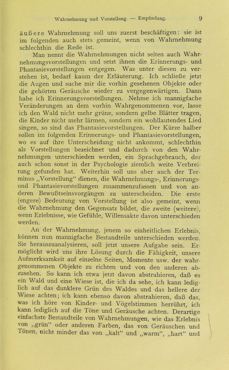 äußere Wahrnehmung soll uns zuerst beschäftigen: sie ist im folgenden auch stets gemeint, wenn von Wahrnehmung schlechthin die Rede ist. Man nennt die Wahrnehmungen nicht selten auch Wahr- nehmungsvorstellungen und setzt ihnen die Erinnerungs- und Phantasievorstellungen entgegen. Was unter diesen zu ver- stehen ist, bedarf kaum der Erläuterung. Ich schließe jetzt die Augen und suche mir die vorhin gesehenen Objekte oder die gehörten Geräusche wieder zu vergegenwärtigen. Dann habe ich Erinnerungsvorstellungen. Nehme ich mannigfache Veränderungen an dem vorhin Wahrgenommenen vor, lasse ich den Wald nicht mehr grüne, sondern gelbe Blätter tragen, die Kinder nicht mehr lärmen, sondern ein wohllautendes Lied singen, so sind das Phantasievorstellungen. Der Kürze halber sollen im folgenden Erinnerungs- und Phantasievorstellungen, wo es auf ihre Unterscheidung nicht ankommt, schlechthin als Vorstellungen bezeichnet und dadurch von den Wahr- nehmungen unterschieden werden, ein Sprachgebrauch, der auch schon sonst in der Psychologie ziemlich weite Verbrei- tung gefunden hat. Weiterhin soll uns aber auch der Ter- minus „Vorstellung“ dienen, die Wahrnehmungs-, Erinnerungs- und Phantasievorstellungen zusammenzufassen, und von an- deren Bewußtseinsvorgängen zu unterscheiden. Die erste (engere) Bedeutung von Vorstellung ist also gemeint, wenn die Wahrnehmung den Gegensatz bildet, die zweite (weitere), wenn Erlebnisse, wie Gefühle, Willensakte davon unterschieden werden. An der Wahrnehmung, jenem so einheitlichen Erlebnis, können nun mannigfache Bestandteile unterschieden werden. Sie herauszuanalysieren, soll jetzt unsere Aufgabe sein. Er- möglicht wird uns ihre Lösung durch die Fähigkeit, unsere Aufmerksamkeit auf einzelne Seiten, Momente usw. der wahr- genommenen Objekte zu richten und von den anderen ab- zusehen. So kann ich etwa jetzt davon abstrahieren, daß es ein Wald und eine Wiese ist, die ich da sehe, ich kann ledig- lich auf das dunklere Grün des Waldes und das hellere der Wiese achten; ich kann ebenso davon abstrahieren, daß das, was ich höre von Kinder- und Vögelstimmen herrührt, ich kann lediglich auf die löne und Geräusche achten. Derartige einfachste Bestandteile von Wahrnehmungen, wie das Erlebnis von „grün“ oder anderen Farben, das von Geräuschen und Tönen, nicht minder das von „kalt“ und „warm“, „hart“ und