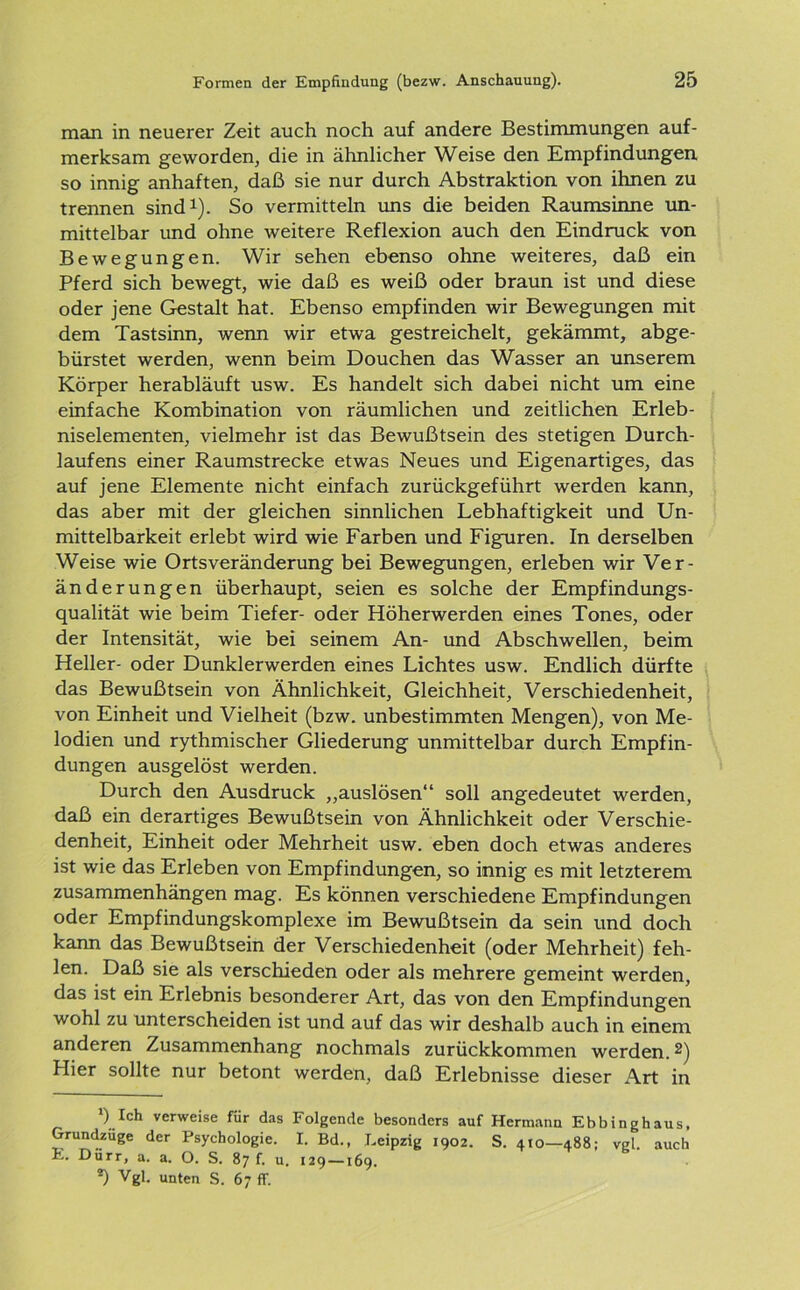 man in neuerer Zeit auch noch auf andere Bestimmungen auf- merksam geworden, die in ähnlicher Weise den Empfindungen so innig anhaften, daß sie nur durch Abstraktion von ihnen zu trennen sind1). So vermitteln uns die beiden Raumsinne un- mittelbar und ohne weitere Reflexion auch den Eindruck von Bewegungen. Wir sehen ebenso ohne weiteres, daß ein Pferd sich bewegt, wie daß es weiß oder braun ist und diese oder jene Gestalt hat. Ebenso empfinden wir Bewegungen mit dem Tastsinn, wenn wir etwa gestreichelt, gekämmt, abge- bürstet werden, wenn beim Douchen das Wasser an unserem Körper herabläuft usw. Es handelt sich dabei nicht um eine einfache Kombination von räumlichen und zeitlichen Erleb- niselementen, vielmehr ist das Bewußtsein des stetigen Durch- laufens einer Raumstrecke etwas Neues und Eigenartiges, das auf jene Elemente nicht einfach zurückgeführt werden kann, das aber mit der gleichen sinnlichen Lebhaftigkeit und Un- mittelbarkeit erlebt wird wie Farben und Figuren. In derselben Weise wie Orts Veränderung bei Bewegungen, erleben wir Ver- änderungen überhaupt, seien es solche der Empfindungs- qualität wie beim Tiefer- oder Höherwerden eines Tones, oder der Intensität, wie bei seinem An- und Abschwellen, beim Heller- oder Dunklerwerden eines Lichtes usw. Endlich dürfte das Bewußtsein von Ähnlichkeit, Gleichheit, Verschiedenheit, von Einheit und Vielheit (bzw. unbestimmten Mengen), von Me- lodien und rythmischer Gliederung unmittelbar durch Empfin- dungen ausgelöst werden. Durch den Ausdruck „auslösen“ soll angedeutet werden, daß ein derartiges Bewußtsein von Ähnlichkeit oder Verschie- denheit, Einheit oder Mehrheit usw. eben doch etwas anderes ist wie das Erleben von Empfindungen, so innig es mit letzterem Zusammenhängen mag. Es können verschiedene Empfindungen oder Empfindungskomplexe im Bewußtsein da sein und doch kann das Bewußtsein der Verschiedenheit (oder Mehrheit) feh- len. Daß sie als verschieden oder als mehrere gemeint werden, das ist ein Erlebnis besonderer Art, das von den Empfindungen wohl zu unterscheiden ist und auf das wir deshalb auch in einem anderen Zusammenhang nochmals zurückkommen werden.2) Hier sollte nur betont werden, daß Erlebnisse dieser Art in ) Ich verweise für das Folgende besonders auf Hermann Ebbinghaus, Grundzüge der Psychologie. I. Bd., Leipzig 1902. S. 410—488; vgl. auch E. Dürr, a. a. O. S. 87 f. u. 129 —169. *) Vgl. unten S. 67 ff.