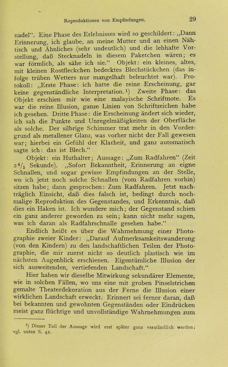 nadel“. Eine Phase des Erlebnisses wird so geschildert: „Dann Erinnerung, ich glaube, an meine Mutter und an einen Näh- tisch und Ähnliches (sehr undeutlich) und die lebhafte Vor- stellung, daß Stecknadeln in diesem Paketchen wären; es war förmlich, als sähe ich sie.“ Objekt: ein kleines, altes, mit kleinen Rostfleckchen bedecktes Blechstückchen (das in- folge trüben Wetters nur mangelhaft beleuchtet war). Pro- tokoll: „Erste Phase: ich hatte die reine Erscheinung, gar keine gegenständliche Interpretation.1) Zweite Phase: das Objekt erschien mir wie eine malayische Schriftnote. Es war die reine Illusion, ganze Linien von Schriftzeichen habe ich gesehen. Dritte Phase: die Erscheinung ändert sich wieder, ich sah die Punkte und Unregelmäßigkeiten der Oberfläche als solche. Der silbrige Schimmer trat mehr in den Vorder- grund als metallener Glanz, was vorher nicht der Fall gewesen war; hierbei ein Gefühl der Klarheit, und ganz automatisch sagte ich: das ist Blech.“ Objekt: ein Huthalter; Aussage: „Zum Radfahren“ (Zeit 2 4/5 Sekunde). „Sofort Bekanntheit, Erinnerung an eigne Schnallen, und sogar gewisse Empfindungen an der Stelle, wo ich jetzt noch solche Schnallen (vom Radfahren vorhin) sitzen habe; dann gesprochen: Zum Radfahren. Jetzt nach- träglich Einsicht, daß dies falsch ist, bedingt durch noch- malige Reproduktion des Gegenstandes, und Erkenntnis, daß dies ein Haken ist. Ich wundere mich; der Gegenstand schien ein ganz anderer geworden zu sein; kann nicht mehr sagen, was ich daran als Radfahrschnalle gesehen habe.“ Endlich heißt es über die Wahrnehmung einer Photo- graphie zweier Kinder: „Darauf Aufmerksamkeitswanderung (von den Kindern) zu den landschaftlichen Teilen der Photo- graphie, die mir zuerst nicht so deutlich plastisch wie im nächsten Augenblick erschienen. Eigentümliche Illusion der sich ausweitenden, vertiefenden Landschaft.“ Hier haben wir dieselbe Mitwirkung sekundärer Elemente, wie in solchen Fällen, wo uns eine mit groben Pinselstrichen gemalte Theaterdekoration aus der Ferne die Illusion einer wirklichen Landschaft erweckt. Erinnert sei ferner daran, daß bei bekannten und gewohnten Gegenständen oder Eindrücken meist ganz flüchtige und unvollständige Wahrnehmungen zum r) Dieser Teil der Aussage wird erst später ganz verständlich werden; vgl. unten S. 42.