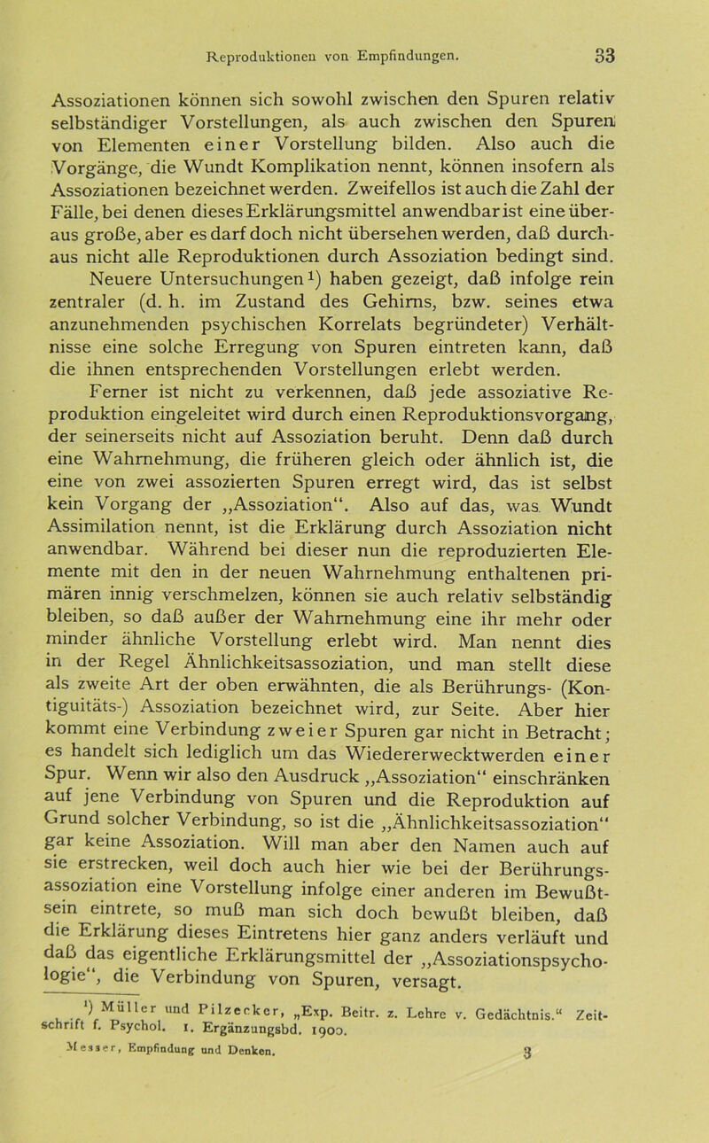 Assoziationen können sich sowohl zwischen den Spuren relativ- selbständiger Vorstellungen, als auch zwischen den Spuren von Elementen einer Vorstellung bilden. Also auch die Vorgänge, die Wundt Komplikation nennt, können insofern als Assoziationen bezeichnet werden. Zw-eifellos ist auch die Zahl der Fälle, bei denen dieses Erklärungsmittel anwendbar ist eine über- aus große, aber es darf doch nicht übersehen werden, daß durch- aus nicht alle Reproduktionen durch Assoziation bedingt sind. Neuere Untersuchungen1) haben gezeigt, daß infolge rein zentraler (d. h. im Zustand des Gehirns, bzw. seines etwa anzunehmenden psychischen Korrelats begründeter) Verhält- nisse eine solche Erregung von Spuren eintreten kann, daß die ihnen entsprechenden Vorstellungen erlebt werden. Ferner ist nicht zu verkennen, daß jede assoziative Re- produktion eingeleitet wird durch einen ReproduktionsVorgang, der seinerseits nicht auf Assoziation beruht. Denn daß durch eine Wahrnehmung, die früheren gleich oder ähnlich ist, die eine von zwei assozierten Spuren erregt wird, das ist selbst kein Vorgang der „Assoziation“. Also auf das, was Wundt Assimilation nennt, ist die Erklärung durch Assoziation nicht anwendbar. Während bei dieser nun die reproduzierten Ele- mente mit den in der neuen Wahrnehmung enthaltenen pri- mären innig verschmelzen, können sie auch relativ selbständig bleiben, so daß außer der Wahrnehmung eine ihr mehr oder minder ähnliche Vorstellung erlebt wird. Man nennt dies in der Regel Ähnlichkeitsassoziation, und man stellt diese als zweite Art der oben erwähnten, die als Berührungs- (Kon- tiguitäts-) Assoziation bezeichnet wird, zur Seite. Aber hier kommt eine Verbindung zweier Spuren gar nicht in Betracht; es handelt sich lediglich um das Wiedererwecktwerden einer Spur. Wenn wir also den Ausdruck „Assoziation“ einschränken auf jene Verbindung von Spuren und die Reproduktion auf Grund solcher Verbindung, so ist die „Ähnlichkeitsassoziation“ gar keine Assoziation. Will man aber den Namen auch auf sie erstrecken, weil doch auch hier wie bei der Berührungs- assoziation eine Vorstellung infolge einer anderen im Bewußt- sein eintrete, so muß man sich doch bewußt bleiben, daß die Erklärung dieses Eintretens hier ganz anders verläuft und daß das eigentliche Erklärungsmittel der „Assoziationspsycho- }°gie“> die Verbindung von Spuren, versagt. ) Müller und 1 ilzecker, „Exp. Beitr. z. Lehre v. Gedächtnis.“ Zeit- schrift f. Psychol. i. Ergänzungsbd. 1900. Messer, Empfindung und Denken. 3