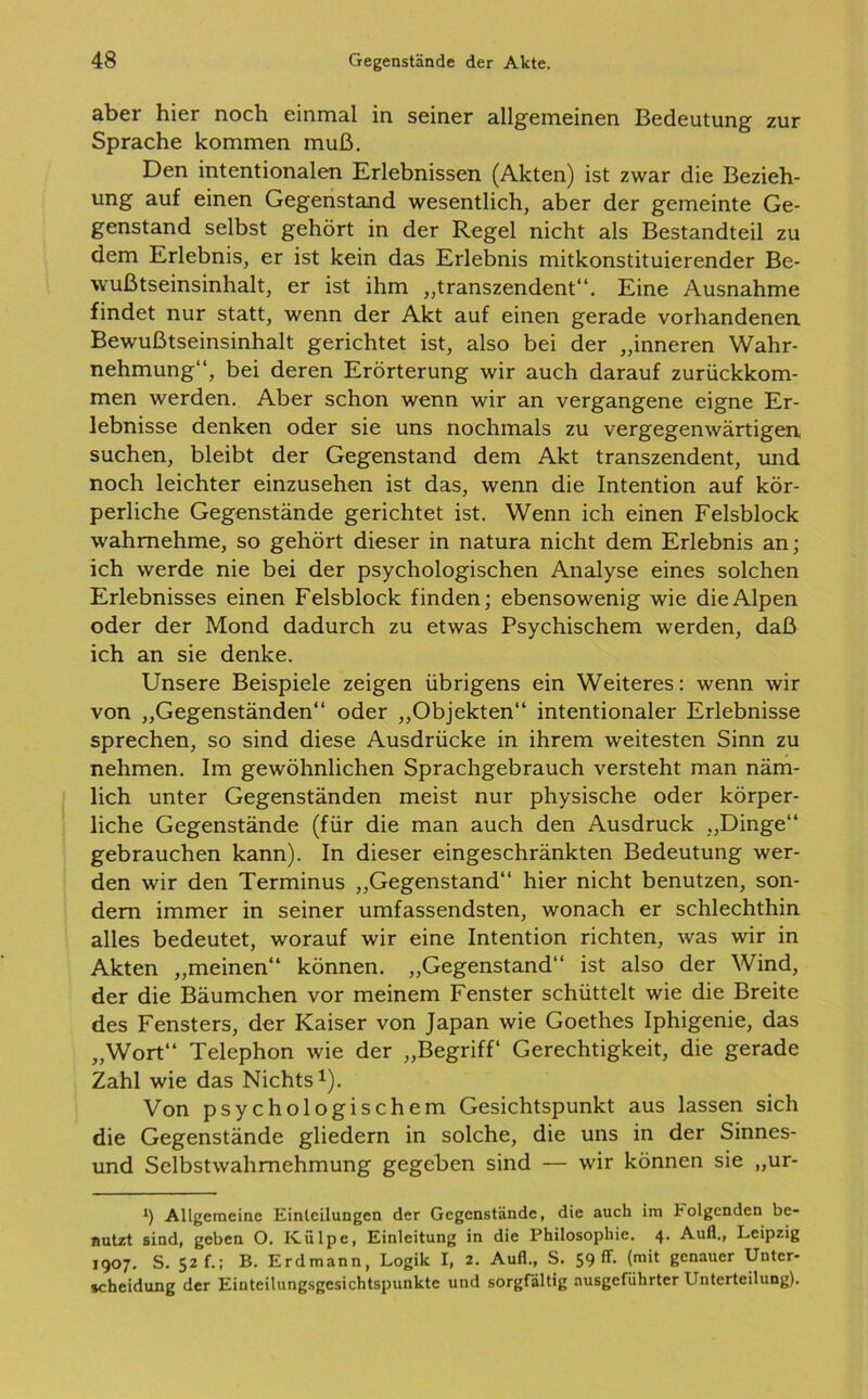 aber hier noch einmal in seiner allgemeinen Bedeutung zur Sprache kommen muß. Den intentionalen Erlebnissen (Akten) ist zwar die Bezieh- ung auf einen Gegenstand wesentlich, aber der gemeinte Ge- genstand selbst gehört in der Regel nicht als Bestandteil zu dem Erlebnis, er ist kein das Erlebnis mitkonstituierender Be- wußtseinsinhalt, er ist ihm „transzendent“. Eine Ausnahme findet nur statt, wenn der Akt auf einen gerade vorhandenen Bewußtseinsinhalt gerichtet ist, also bei der „inneren Wahr- nehmung“, bei deren Erörterung wir auch darauf zurückkom- men werden. Aber schon wenn wir an vergangene eigne Er- lebnisse denken oder sie uns nochmals zu vergegenwärtigen, suchen, bleibt der Gegenstand dem Akt transzendent, und noch leichter einzusehen ist das, wenn die Intention auf kör- perliche Gegenstände gerichtet ist. Wenn ich einen Felsblock wahmehme, so gehört dieser in natura nicht dem Erlebnis an; ich werde nie bei der psychologischen Analyse eines solchen Erlebnisses einen Felsblock finden; ebensowenig wie die Alpen oder der Mond dadurch zu etwas Psychischem werden, daß ich an sie denke. Unsere Beispiele zeigen übrigens ein Weiteres: wenn wir von „Gegenständen“ oder „Objekten“ intentionaler Erlebnisse sprechen, so sind diese Ausdrücke in ihrem weitesten Sinn zu nehmen. Im gewöhnlichen Sprachgebrauch versteht man näm- lich unter Gegenständen meist nur physische oder körper- liche Gegenstände (für die man auch den Ausdruck „Dinge“ gebrauchen kann). In dieser eingeschränkten Bedeutung wer- den wir den Terminus „Gegenstand“ hier nicht benutzen, son- dern immer in seiner umfassendsten, wonach er schlechthin alles bedeutet, worauf wir eine Intention richten, was wir in Akten „meinen“ können. „Gegenstand“ ist also der Wind, der die Bäumchen vor meinem Fenster schüttelt wie die Breite des Fensters, der Kaiser von Japan wie Goethes Iphigenie, das „Wort“ Telephon wie der „Begriff* Gerechtigkeit, die gerade Zahl wie das Nichts1). Von psychologischem Gesichtspunkt aus lassen sich die Gegenstände gliedern in solche, die uns in der Sinnes- und Selbstwahmehmung gegeben sind — wir können sie „ur- *) Allgemeine Einteilungen der Gegenstände, die auch im folgenden be- nutzt sind, geben O. ICülpc, Einleitung in die Philosophie. 4. Aufl., Leipzig 1907. S. 52 f.; B. Erdmann, Logik I, 2. Aufl., S. 59 ff- (mit genauer Unter- scheidung der Eiuteilungsgcsichtspunktc und sorgfältig ausgeführtcr Unterteilung).