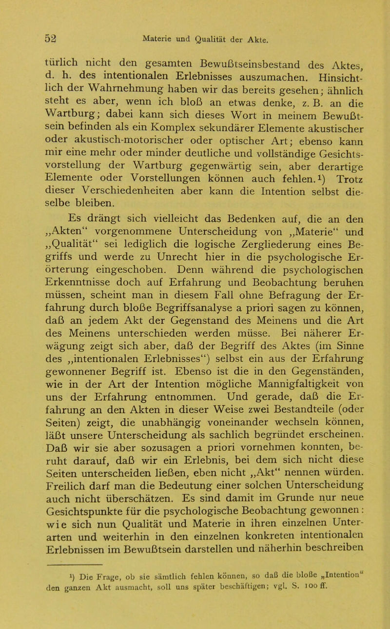 türlich nicht den gesamten Bewußtseinsbestand des Aktes, d. h. des intentionalen Erlebnisses auszumachen. Hinsicht- lich der Wahrnehmung haben wir das bereits gesehen; ähnlich steht es aber, wenn ich bloß an etwas denke, z. B. an die Wartburg; dabei kann sich dieses Wort in meinem Bewußt- sein befinden als ein Komplex sekundärer Elemente akustischer oder akustisch-motorischer oder optischer Art; ebenso kann mir eine mehr oder minder deutliche und vollständige Gesichts- vorstellung der Wartburg gegenwärtig sein, aber derartige Elemente oder Vorstellungen können auch fehlen.1) Trotz dieser Verschiedenheiten aber kann die Intention selbst die- selbe bleiben. Es drängt sich vielleicht das Bedenken auf, die an den „Akten“ vorgenommene Unterscheidung von „Materie“ und „Qualität“ sei lediglich die logische Zergliederung eines Be- griffs und werde zu Unrecht hier in die psychologische Er- örterung eingeschoben. Denn während die psychologischen Erkenntnisse doch auf Erfahrung und Beobachtung beruhen müssen, scheint man in diesem Fall ohne Befragung der Er- fahrung durch bloße Begriffsanalyse a priori sagen zu können, daß an jedem Akt der Gegenstand des Meinens und die Art des Meinens unterschieden werden müsse. Bei näherer Er- wägung zeigt sich aber, daß der Begriff des Aktes (im Sinne des „intentionalen Erlebnisses“) selbst ein aus der Erfahrung gewonnener Begriff ist. Ebenso ist die in den Gegenständen, wie in der Art der Intention mögliche Mannigfaltigkeit von uns der Erfahrung entnommen. Und gerade, daß die Er- fahrung an den Akten in dieser Weise zwei Bestandteile (oder Seiten) zeigt, die unabhängig voneinander wechseln können, läßt unsere Unterscheidung als sachlich begründet erscheinen. Daß wir sie aber sozusagen a priori vornehmen konnten, be- ruht darauf, daß wir ein Erlebnis, bei dem sich nicht diese Seiten unterscheiden ließen, eben nicht „Akt“ nennen würden. Freilich darf man die Bedeutung einer solchen Unterscheidung auch nicht überschätzen. Es sind damit im Grunde nur neue Gesichtspunkte für die psychologische Beobachtung gewonnen: wie sich nun Qualität und Materie in ihren einzelnen Unter- arten und weiterhin in den einzelnen konkreten intentionalen Erlebnissen im Bewußtsein darstellen und näherhin beschreiben *) Die Frage, ob sie sämtlich fehlen können, so daß die bloße „Intention den ganzen Akt ausmacht, soll uns später beschäftigen; vgl. S. looff.