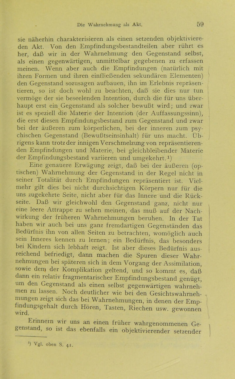 sie näherhin charakterisieren als einen setzenden objektiviere- den Akt. Von den Empfindungsbestandteilen aber rührt es her, daß wir in der Wahrnehmung den Gegenstand selbst, als einen gegenwärtigen, unmittelbar gegebenen zu erfassen meinen. Wenn aber auch die Empfindungen (natürlich mit ihren Formen und ihren einfließenden sekundären Elementen) den Gegenstand sozusagen aufbauen, ihn im Erlebnis repräsen- tieren, so ist doch wohl zu beachten, daß sie dies nur tun vermöge der sie beseelenden Intention, durch die für uns über- haupt erst ein Gegenstand als solcher bewußt wird; und zwar ist es speziell die Materie der Intention (der Auffassungssinn), die erst diesen Empfindungsbestand zum Gegenstand und zwar bei der äußeren zum körperlichen, bei der inneren zum psy- chischen Gegenstand (Bewußtseinsinhalt) für uns macht. Üb- rigens kann trotz der innigen Verschmelzung von repräsentieren- den Empfindungen und Materie, bei gleichbleibender Materie der Empfindungsbestand variieren und umgekehrt. *) Eine genauere Erwägung zeigt, daß bei der äußeren (op- tischen) Wahrnehmung der Gegenstand in der Regel nicht in seiner Totalität durch Empfindungen repräsentiert ist. Viel- mehr gilt dies bei nicht durchsichtigen Körpern nur für die uns zugekehrte Seite, nicht aber für das Innere und die Rück- seite. Daß wir gleichwohl den Gegenstand ganz, nicht nur eine leere Attrappe zu sehen meinen, das muß auf der Nach- wirkung der früheren Wahrnehmungen beruhen. In der Tat haben wir auch bei uns ganz fremdartigen Gegenständen das Bedürfnis ihn von allen Seiten zu betrachten, womöglich auch sein Inneres kennen zu lernen; ein Bedürfnis, das besonders bei Kindern sich lebhaft zeigt. Ist aber dieses Bedürfnis aus- reichend befriedigt, dann machen die Spuren dieser Wahr- nehmungen bei späteren sich in dem Vorgang der Assimilation, sowie derp der Komplikation geltend, und so kommt es, daß dann ein relativ fragmentarischer Empfindungsbestand genügt, um den Gegenstand als einen selbst gegenwärtigen wahrneh- men zu lassen. Noch deutlicher wie bei den Gesichtswahrneh- mungen zeigt sich das bei Wahrnehmungen, in denen der Emp- findungsgehalt durch Hören, Tasten, Riechen usw. gewonnen wird. Erinnern wir uns an einen früher wahrgenommenen Ge- genstand, so ist das ebenfalls ein objektivierender setzender ') Vgl. oben S. 41.