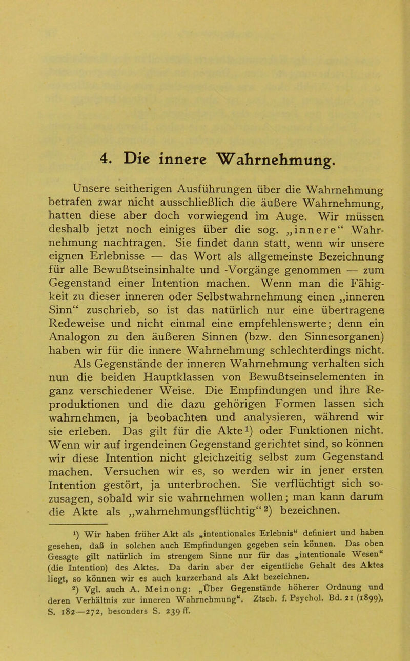 Unsere seitherigen Ausführungen über die Wahrnehmung betrafen zwar nicht ausschließlich die äußere Wahrnehmung, hatten diese aber doch vorwiegend im Auge. Wir müssen deshalb jetzt noch einiges über die sog. „innere“ Wahr- nehmung nachtragen. Sie findet dann statt, wenn wir unsere eignen Erlebnisse — das Wort als allgemeinste Bezeichnung für alle Bewußtseinsinhalte und -Vorgänge genommen — zum Gegenstand einer Intention machen. Wenn man die Fähig- keit zu dieser inneren oder Selbstwahrnehmung einen „inneren Sinn“ zuschrieb, so ist das natürlich nur eine übertragene Redeweise und nicht einmal eine empfehlenswerte; denn ein Analogon zu den äußeren Sinnen (bzw. den Sinnesorganen) haben wir für die innere Wahrnehmung schlechterdings nicht. Als Gegenstände der inneren Wahrnehmung verhalten sich nun die beiden Hauptklassen von Bewußtseinselementen in ganz verschiedener Weise. Die Empfindungen und ihre Re- produktionen und die dazu gehörigen Formen lassen sich wahmehmen, ja beobachten und analysieren, während wir sie erleben. Das gilt für die Akte1) oder Funktionen nicht. Wenn wir auf irgendeinen Gegenstand gerichtet sind, so können wir diese Intention nicht gleichzeitig selbst zum Gegenstand machen. Versuchen wir es, so werden wir in jener ersten Intention gestört, ja unterbrochen. Sie verflüchtigt sich so- zusagen, sobald wir sie wahrnehmen wollen; man kann darum die Akte als „wahmehmungsflüchtig“2) bezeichnen. 1) Wir haben früher Akt als „intentionales Erlebnis“ definiert und haben gesehen, daß in solchen auch Empfindungen gegeben sein können. Das oben Gesagte gilt natürlich im strengem Sinne nur für das „intentionale Wesen“ (die Intention) des Aktes. Da darin aber der eigentliche Gehalt des Aktes liegt, so können wir es auch kurzerhand als Akt bezeichnen. 2) Vgl. auch A. Meinong: „Über Gegenstände höherer Ordnung und deren Verhältnis zur inneren Wahrnehmung“. Ztsch. f. Psychol. Bd. 21(1899), S. 182—272, besonders S. 239 fr.