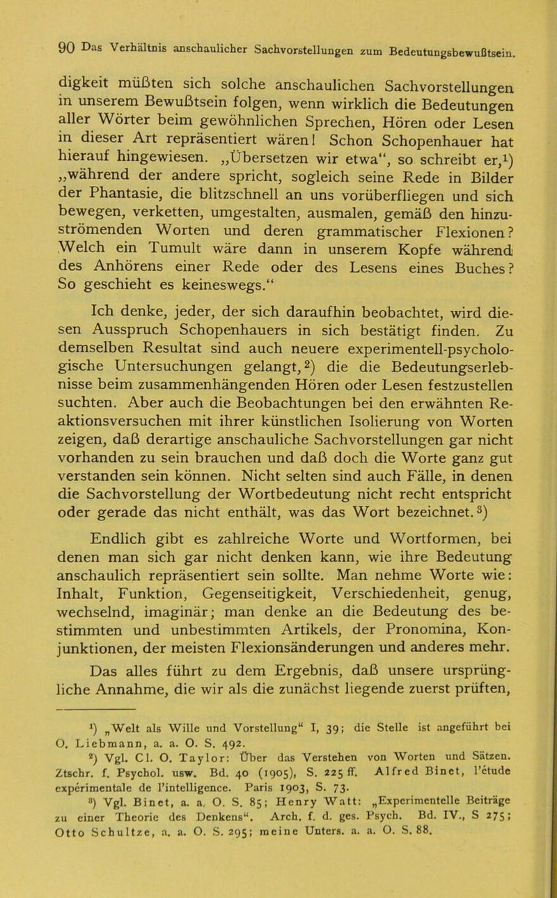 digkeit müßten sich solche anschaulichen Sachvorstellungen in unserem Bewußtsein folgen, wenn wirklich die Bedeutungen aller Wörter beim gewöhnlichen Sprechen, Hören oder Lesen in dieser Art repräsentiert wären! Schon Schopenhauer hat hierauf hingewiesen. „Übersetzen wir etwa“, so schreibt er,1) „während der andere spricht, sogleich seine Rede in Bilder der Phantasie, die blitzschnell an uns vorüberfliegen und sich bewegen, verketten, umgestalten, ausmalen, gemäß den hinzu- strömenden Worten und deren grammatischer Flexionen? Welch ein Tumult wäre dann in unserem Kopfe während des Anhörens einer Rede oder des Lesens eines Buches ? So geschieht es keineswegs.“ Ich denke, jeder, der sich daraufhin beobachtet, wird die- sen Ausspruch Schopenhauers in sich bestätigt finden. Zu demselben Resultat sind auch neuere experimentell-psycholo- gische Untersuchungen gelangt,2) die die Bedeutungserleb- nisse beim zusammenhängenden Hören oder Lesen festzustellen suchten. Aber auch die Beobachtungen bei den erwähnten Re- aktionsversuchen mit ihrer künstlichen Isolierung von Worten zeigen, daß derartige anschauliche Sachvorstellungen gar nicht vorhanden zu sein brauchen und daß doch die Worte ganz gut verstanden sein können. Nicht selten sind auch Fälle, in denen die Sachvorstellung der Wortbedeutung nicht recht entspricht oder gerade das nicht enthält, was das Wort bezeichnet.3) Endlich gibt es zahlreiche Worte und Wortformen, bei denen man sich gar nicht denken kann, wie ihre Bedeutung anschaulich repräsentiert sein sollte. Man nehme Worte wie: Inhalt, Funktion, Gegenseitigkeit, Verschiedenheit, genug, wechselnd, imaginär; man denke an die Bedeutung des be- stimmten und unbestimmten Artikels, der Pronomina, Kon- junktionen, der meisten Flexionsänderungen und anderes mehr. Das alles führt zu dem Ergebnis, daß unsere ursprüng- liche Annahme, die wir als die zunächst liegende zuerst prüften, *) „Welt als Wille und Vorstellung“ I, 39: die Stelle ist angeführt bei O. Liebmann, a. a. O. S. 492. Vgl. CI. O. Taylor: Über das Verstehen von Worten und Sätzen. Ztschr. f. Psychol. usw. Bd. 40 (1905), S. 225fr. Alfred Binet, l’ctude experimentale de l’intelligence. Paris 1903, S. 73. 3) Vgl. Binet, a. a. O. S. 85; Henry Watt: „Experimentelle Beiträge zu einer Theorie des Denkens“. Arch. f. d. ges. Psych. Bd. IV., S 275; Otto Schultze, a. a. O. S. 295; meine Unters, a. a. O. S. 88.