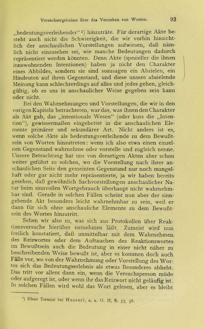 „bedeutungsverleihender“1) hinzuträte. Für derartige Akte be- steht auch nicht die Schwierigkeit, die wir vorhin hinsicht- lich der anschaulichen Vorstellungen aufwiesen, daß näm- lich nicht einzusehen sei, wie manche Bedeutungen dadurch repräsentiert werden könnten. Denn Akte (spezieller die ihnen innewohnenden Intentionen) haben ja nicht den Charakter eines Abbildes, sondern sie sind sozusagen ein Abzielen, ein Hindeuten auf ihren Gegenstand, und diese unsere abzielende Meinung kann schlechterdings auf alles und jedes gehen, gleich- gültig, ob es uns in anschaulicher Weise gegeben sein kann oder nicht. Bei den Wahrnehmungen und Vorstellungen, die wir in den vorigen Kapiteln betrachteten, war das, was ihnen den Charakter als Akt gab, das „intentionale Wesen“ (oder kurz die „Inten- tion“), gewissermaßen eingebettet in die anschaulichen Ele- mente primärer und sekundärer Art. Nicht anders ist es, wenn solche Akte als bedeutungsverleihende zu dem Bewußt- sein von Worten hinzutreten: wenn ich also etwa einen einzel- nen Gegenstand wahrnehme oder vorstelle und zugleich nenne. Unsere Betrachtung hat uns von derartigen Akten aber schon weiter geführt zu solchen, wo die Vorstellung nach ihrer an- schaulichen Seite den gemeinten Gegenstand nur noch mangel- haft oder gar nicht mehr repräsentierte, ja wir haben bereits gesehen, daß gewöhnlich Sachvorstellungen anschaulicher Na- tur beim sinnvollen Wortgebrauch überhaupt nicht wahrnehm- bar sind. Gerade in solchen Fällen scheint nun aber der sinn- gebende Akt besonders leicht wahrnehmbar zu sein, weil er dann für sich ohne anschauliche Elemente zu dem Bewußt- sein des Wortes hinzutritt. Sehen wir also zu, was sich aus Protokollen über Reak- tionsversuche hierüber entnehmen läßt. Zumeist wird nun freilich konstatiert, daß unmittelbar mit dem Wahmehmen des Reizwortes oder dem Auftauchen des Reaktionswortes im Bewußtsein auch die Bedeutung in einer nicht näher zu beschreibenden Weise bewußt ist, aber es kommen doch auch Fälle vor, wo von der Wahrnehmung oder Vorstellung des Wor- tes sich das Bedeutungserlebnis als etwas Besonderes abhebt. Das tritt vor allem dann ein, wenn die Versuchsperson müde oder aufgeregt ist, oder wenn ihr das Reizwort nicht geläufig ist. In solchen Fällen wird wohl das Wort gelesen, aber es bleibt *) Diese Termini bei Husserl, a. a. O. II, S. 33, 38.