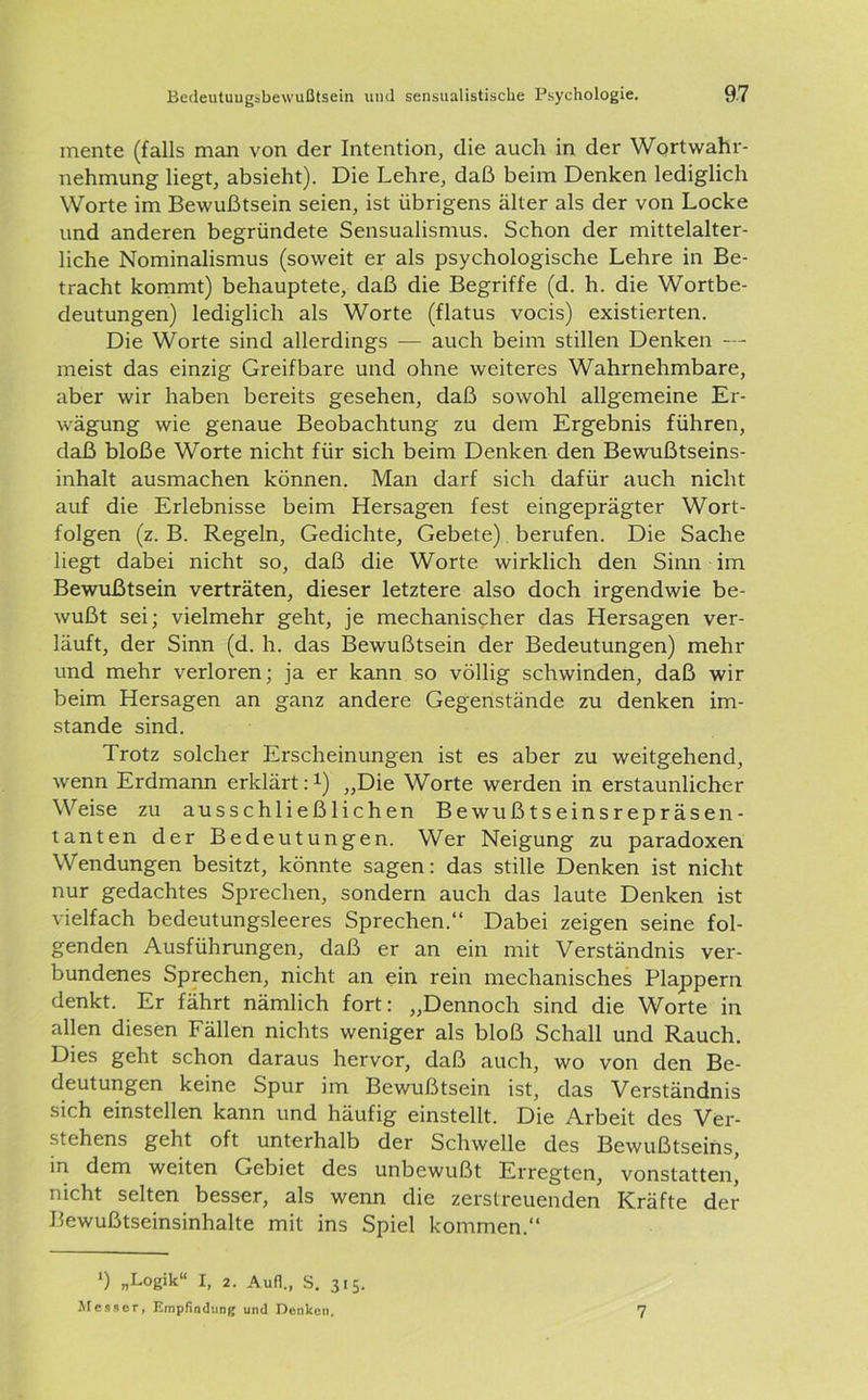 mente (falls man von der Intention, die auch in der Wortwahr- nehmung liegt, absieht). Die Lehre, daß beim Denken lediglich Worte im Bewußtsein seien, ist übrigens älter als der von Locke und anderen begründete Sensualismus. Schon der mittelalter- liche Nominalismus (soweit er als psychologische Lehre in Be- tracht kommt) behauptete, daß die Begriffe (d. h. die Wortbe- deutungen) lediglich als Worte (flatus vocis) existierten. Die Worte sind allerdings — auch beim stillen Denken — meist das einzig Greifbare und ohne weiteres Wahrnehmbare, aber wir haben bereits gesehen, daß sowohl allgemeine Er- wägung wie genaue Beobachtung zu dem Ergebnis führen, daß bloße Worte nicht für sich beim Denken den Bewußtseins- inhalt ausmachen können. Man darf sich dafür auch nicht auf die Erlebnisse beim Hersagen fest eingeprägter Wort- folgen (z. B. Regeln, Gedichte, Gebete) berufen. Die Sache liegt dabei nicht so, daß die Worte wirklich den Sinn im Bewußtsein verträten, dieser letztere also doch irgendwie be- wußt sei; vielmehr geht, je mechanischer das Hersagen ver- läuft, der Sinn (d. h. das Bewußtsein der Bedeutungen) mehr und mehr verloren; ja er kann so völlig schwinden, daß wir beim Hersagen an ganz andere Gegenstände zu denken im- stande sind. Trotz solcher Erscheinungen ist es aber zu weitgehend, wenn Erdmann erklärt:1) „Die Worte werden in erstaunlicher Weise zu ausschließlichen Bewußtseinsrepräsen- tanten der Bedeutungen. Wer Neigung zu paradoxen Wendungen besitzt, könnte sagen: das stille Denken ist nicht nur gedachtes Sprechen, sondern auch das laute Denken ist vielfach bedeutungsleeres Sprechen.“ Dabei zeigen seine fol- genden Ausführungen, daß er an ein mit Verständnis ver- bundenes Sprechen, nicht an ein rein mechanisches Plappern denkt. Er fährt nämlich fort: „Dennoch sind die Worte in allen diesen Fällen nichts weniger als bloß Schall und Rauch. Dies geht schon daraus hervor, daß auch, wo von den Be- deutungen keine Spur im Bewußtsein ist, das Verständnis sich einstellen kann und häufig einstellt. Die Arbeit des Ver- stehens geht oft unterhalb der Schwelle des Bewußtseins, in dem weiten Gebiet des unbewußt Erregten, vonstatten, nicht selten besser, als wenn die zerstreuenden Kräfte der Bewußtseinsinhalte mit ins Spiel kommen.“ *) „Logik“ I, 2. Auf]., S. 315. Messer, Empfindung und Denken. 7