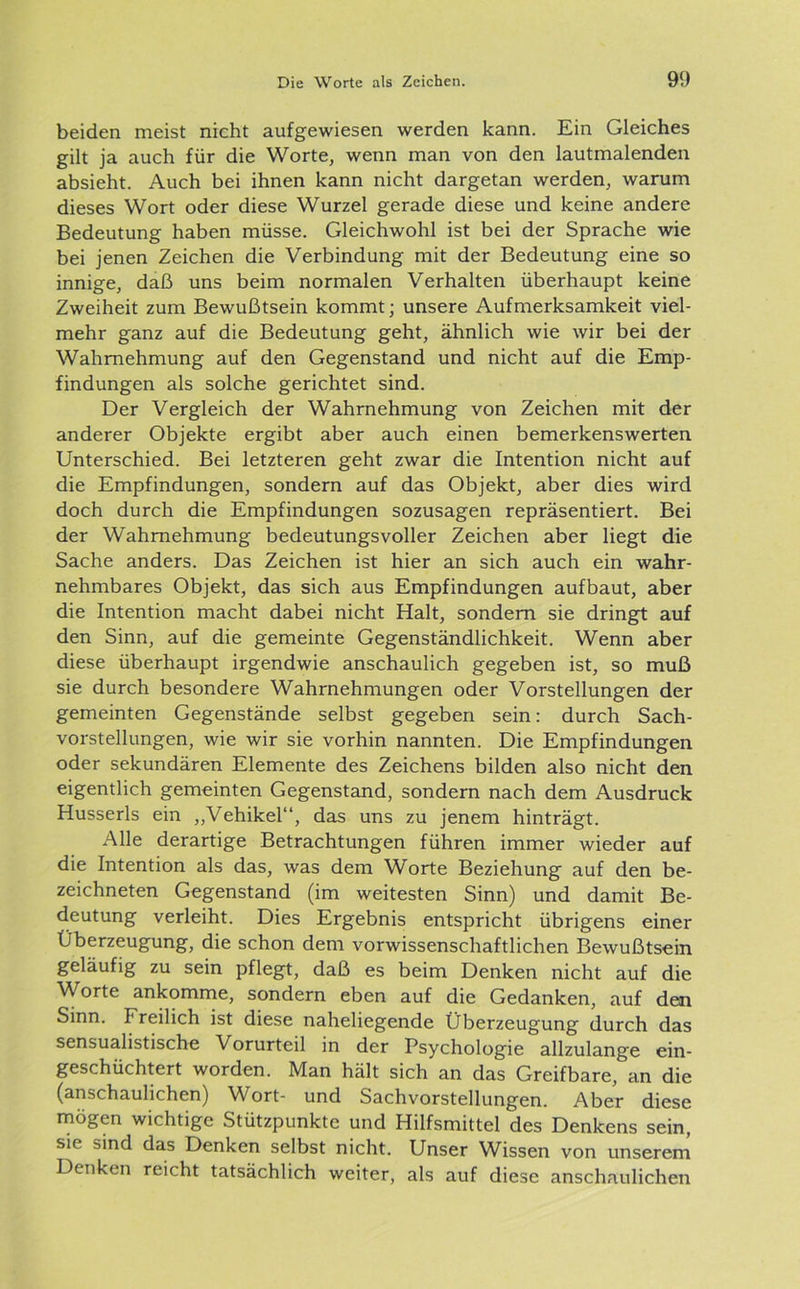 beiden meist nicht aufgewiesen werden kann. Ein Gleiches gilt ja auch für die Worte, wenn man von den lautmalenden absieht. Auch bei ihnen kann nicht dargetan werden, warum dieses Wort oder diese Wurzel gerade diese und keine andere Bedeutung haben müsse. Gleichwohl ist bei der Sprache wie bei jenen Zeichen die Verbindung mit der Bedeutung eine so innige, daß uns beim normalen Verhalten überhaupt keine Zweiheit zum Bewußtsein kommt; unsere Aufmerksamkeit viel- mehr ganz auf die Bedeutung geht, ähnlich wie wir bei der Wahrnehmung auf den Gegenstand und nicht auf die Emp- findungen als solche gerichtet sind. Der Vergleich der Wahrnehmung von Zeichen mit der anderer Objekte ergibt aber auch einen bemerkenswerten Unterschied. Bei letzteren geht zwar die Intention nicht auf die Empfindungen, sondern auf das Objekt, aber dies wird doch durch die Empfindungen sozusagen repräsentiert. Bei der Wahrnehmung bedeutungsvoller Zeichen aber liegt die Sache anders. Das Zeichen ist hier an sich auch ein wahr- nehmbares Objekt, das sich aus Empfindungen aufbaut, aber die Intention macht dabei nicht Halt, sondern sie dringt auf den Sinn, auf die gemeinte Gegenständlichkeit. Wenn aber diese überhaupt irgendwie anschaulich gegeben ist, so muß sie durch besondere Wahrnehmungen oder Vorstellungen der gemeinten Gegenstände selbst gegeben sein: durch Sach- vorstellungen, wie wir sie vorhin nannten. Die Empfindungen oder sekundären Elemente des Zeichens bilden also nicht den eigentlich gemeinten Gegenstand, sondern nach dem Ausdruck Husserls ein „Vehikel“, das uns zu jenem hinträgt. Alle derartige Betrachtungen führen immer wieder auf die Intention als das, was dem Worte Beziehung auf den be- zeichneten Gegenstand (im weitesten Sinn) und damit Be- deutung verleiht. Dies Ergebnis entspricht übrigens einer Überzeugung, die schon dem vorwissenschaftlichen Bewußtsein geläufig zu sein pflegt, daß es beim Denken nicht auf die Worte ankomme, sondern eben auf die Gedanken, auf den Sinn. Freilich ist diese naheliegende Überzeugung durch das sensualistische Vorurteil in der Psychologie allzulange ein- geschüchtert worden. Man hält sich an das Greifbare, an die (anschaulichen) Wort- und Sachvorstellungen. Aber diese mögen wichtige Stützpunkte und Hilfsmittel des Denkens sein, sie sind das Denken selbst nicht. Unser Wissen von unserem Denken reicht tatsächlich weiter, als auf diese anschaulichen