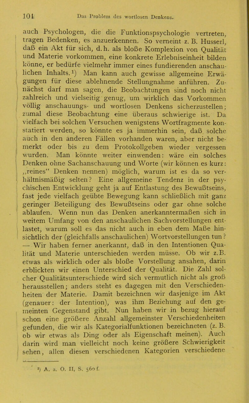 auch Psychologen, die die Funktionspsychologie vertreten, tragen Bedenken, es anzuerkennen. So verneint z. B. Husserl, daß ein Akt für sich, d.h. als bloße Komplexion von Qualität und Materie Vorkommen, eine konkrete Erlebniseinheit bilden könne, er bedürfe vielmehr immer eines fundierenden anschau- lichen Inhalts.x) Man kann auch gewisse allgemeine Erwä- gungen für diese ablehnende Stellungnahme anführen. Zu- nächst darf man sagen, die Beobachtungen sind noch nicht zahlreich und vielseitig genug, um wirklich das Vorkommen völlig anschauungs- und wortlosen Denkens sicherzustellen; zumal diese Beobachtung eine überaus schwierige ist. Da vielfach bei solchen Versuchen wenigstens Wortfragmente kon- statiert werden, so könnte es ja immerhin sein, daß solche auch in den anderen Fällen vorhanden waren, aber nicht be- merkt oder bis zu dem Protokollgeben wieder vergessen wurden. Man könnte weiter einwenden: wäre ein solches Denken ohne Sachanschauung und Worte (wir können es kurz: „reines“ Denken nennen) möglich, warum ist es da so ver- hältnismäßig selten? Eine allgemeine Tendenz in der psy- chischen Entwicklung geht ja auf Entlastung des Bewußtseins, fast jede vielfach geübte Bewegung kann schließlich mit ganz geringer Beteiligung des Bewußtseins oder gar ohne solche ablaufen. Wenn nun das Denken anerkanntermaßen sich in weitem Umfang von den anschaulichen Sachvorstellungen ent- lastet, warum soll es das nicht auch in eben dem Maße hin- sichtlich der (gleichfalls anschaulichen) Wortvorstellungen tun? — Wir haben ferner anerkannt, daß in den Intentionen Qua- lität und Materie unterschieden werden müsse. Ob wir z.B. etwas als wirklich oder als bloße Vorstellung ansahen, darin erblickten wir einen Unterschied der Qualität. Die Zahl sol- cher Qualitätsunterschiede wird sich vermutlich nicht als groß herausstellen; anders steht es dagegen mit den Verschieden- heiten der Materie. Damit bezeichnen wir dasjenige im Akt (genauer: der Intention), was ihm Beziehung auf den ge- meinten Gegenstand gibt. Nun haben wir in bezug hierauf schon eine größere Anzahl allgemeinster Verschiedenheiten gefunden, die wir als Kategorialfunktionen bezeichneten (z. B. ob wir etwas als Ding oder als Eigenschaft meinen). Auch darin wird man vielleicht noch keine größere Schwierigkeit sehen, allen diesen verschiedenen Kategorien verschiedene •) A. a. O. II, S. 560 f.