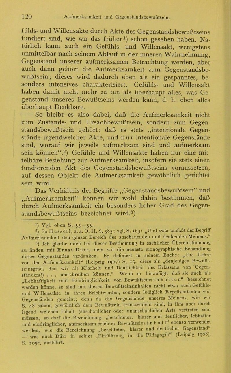 fühls- und Willensakte durch Akte des Gegenstandsbewußtseins fundiert sind, wie wir das früher1) schon gesehen haben. Na- türlich kann auch ein Gefühls- und Willensakt, wenigstens unmittelbar nach seinem Ablauf in der inneren Wahrnehmung, Gegenstand unserer aufmerksamen Betrachtung werden, aber auch dann gehört die Aufmerksamkeit zum Gegenstandsbe- wußtsein ; dieses wird dadurch eben als ein gespanntes, be- sonders intensives charakterisiert. Gefühls- und Willensakt haben damit nicht mehr zu tun als überhaupt alles, was Ge- genstand unseres Bewußtseins werden kann, d. h. eben alles überhaupt Denkbare. So bleibt es also dabei, daß die Aufmerksamkeit nicht zum Zustands- und Ursachbewußtsein, sondern zum Gegen- standsbewußtsein gehört; daß es stets „intentionale Gegen- stände irgendwelcher Akte, und nur intentionale Gegenstände sind, worauf wir jeweils aufmerksam sind und aufmerksam sein können“.2) Gefühle und Willensakte haben nur eine mit- telbare Beziehung zur Aufmerksamkeit, insofern sie stets einen fundierenden Akt des Gegenstandsbewußtseins voraussetzen, auf dessen Objekt die Aufmerksamkeit gewöhnlich gerichtet sein wird. Das Verhältnis der Begriffe „Gegenstandsbewußtsein“ und „Aufmerksamkeit“ können wir wohl dahin bestimmen, daß durch Aufmerksamkeit ein besonders hoher Grad des Gegen- standsbewußtseins bezeichnet wird.3) *) Vgl. oben S. 53—55. 2) So Husserl, a. a. O. II, S. 385; vgl. S. 163: „Und zwar umfaßt der Begriff Aufmerksamkeit den ganzen Bereich des anschaueuden und denkenden Meinens.“ 3) Ich glaube mich bei dieser Bestimmung in sachlicher Übereinstimmung zu finden mit Ernst Dürr, dem wir die neueste monographische Behandlung dieses Gegenstandes verdanken. Er definiert in seinem Buche: „Die Lehre von der Aufmerksamkeit“ (Leipzig 19°/) S. 15* diese als „denjenigen Bewußt- scinsgrad, den wir als Klarheit und Deutlichkeit des Erfassens von Gegen- ständen^) . . . umschreiben können.“ Wenn er hinzufügt, daß sic auch als „Lebhaftigkeit und Eindringlichkeit von Bewußtseins i n h a 11 c n“ bezeichnet werden könne, so sind mit diesen Bewußtseinsinhalten nicht etwa auch Gefiihls- und Willensakte in ihren Erlebtwerdcn, sondern lediglich Repräsentanten von Gegenständen gemeint; denn da die Gegenstände unseres Meinens, wie wir S. 48 sahen, gewöhnlich dem Bewußtsein transzendent sind, in ihm abci durch irgend welchen Inhalt (anschaulicher oder unanschaulich er Art) vertreten sein müssen, so darf die Bezeichnung „beachteter, klarer und deutlicher, lebhafter und eindringlicher, aufmerksam erlebter Bewußtseins i n h a 11“ ebenso verwendet werden, wie die Bezeichnung „beachteter, klarer und deutlicher Gegenstand — was auch Dürr in seiner „Einführung in die Pädagogik“ (Leipzig 1908', S. 209 f. ausführt.