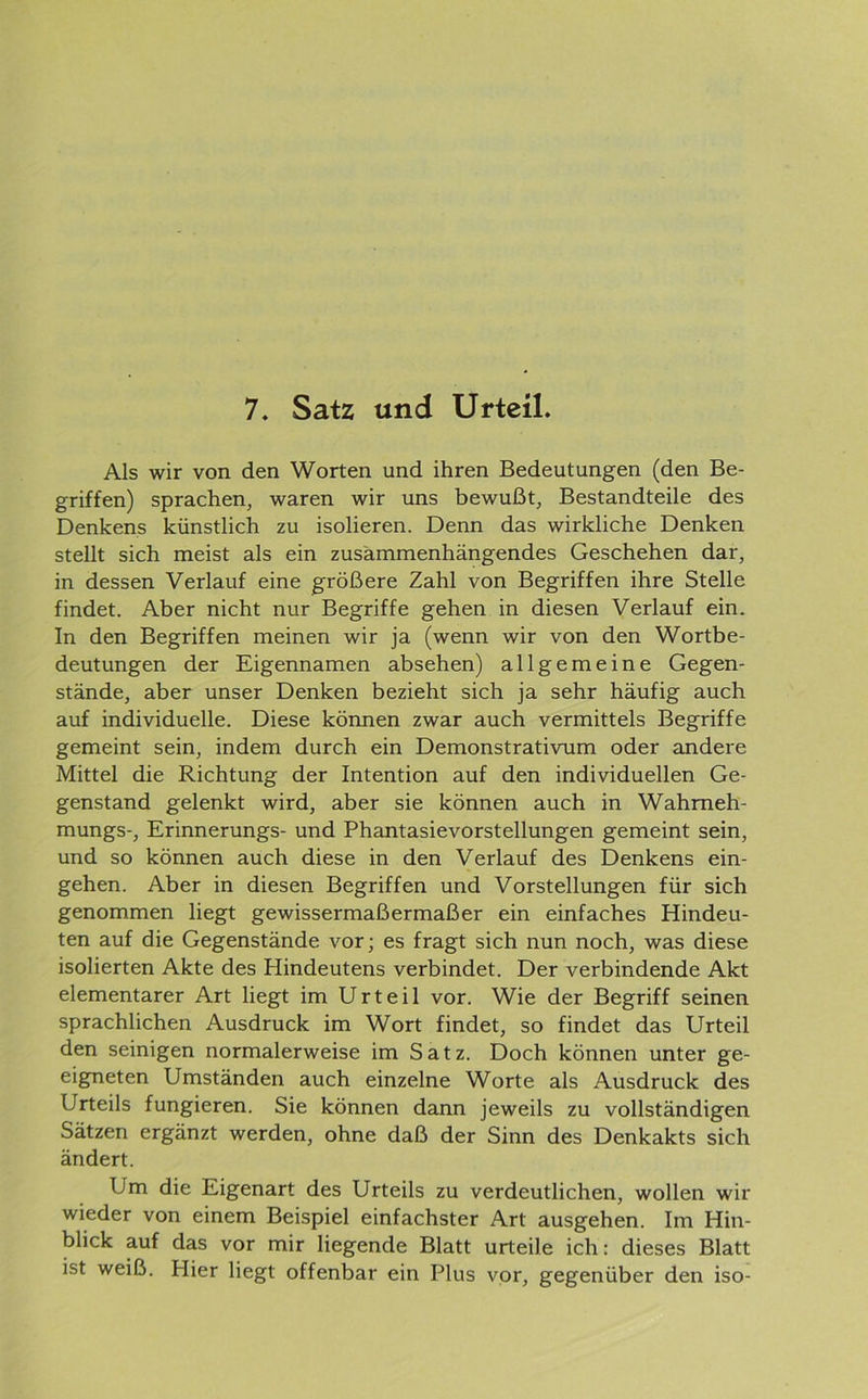 7. Satz und Urteil. Als wir von den Worten und ihren Bedeutungen (den Be- griffen) sprachen, waren wir uns bewußt, Bestandteile des Denkens künstlich zu isolieren. Denn das wirkliche Denken stellt sich meist als ein zusammenhängendes Geschehen dar, in dessen Verlauf eine größere Zahl von Begriffen ihre Stelle findet. Aber nicht nur Begriffe gehen in diesen Verlauf ein. In den Begriffen meinen wir ja (wenn wir von den Wortbe- deutungen der Eigennamen absehen) allgemeine Gegen- stände, aber unser Denken bezieht sich ja sehr häufig auch auf individuelle. Diese können zwar auch vermittels Begriffe gemeint sein, indem durch ein Demonstrativum oder andere Mittel die Richtung der Intention auf den individuellen Ge- genstand gelenkt wird, aber sie können auch in Wahmeh- mungs-, Erinnerungs- und Phantasievorstellungen gemeint sein, und so können auch diese in den Verlauf des Denkens ein- gehen. Aber in diesen Begriffen und Vorstellungen für sich genommen liegt gewissermaßermaßer ein einfaches Hindeu- ten auf die Gegenstände vor; es fragt sich nun noch, was diese isolierten Akte des Hindeutens verbindet. Der verbindende Akt elementarer Art liegt im Urteil vor. Wie der Begriff seinen sprachlichen Ausdruck im Wort findet, so findet das Urteil den seinigen normalerweise im Satz. Doch können unter ge- eigneten Umständen auch einzelne Worte als Ausdruck des Urteils fungieren. Sie können dann jeweils zu vollständigen Sätzen ergänzt werden, ohne daß der Sinn des Denkakts sich ändert. Um die Eigenart des Urteils zu verdeutlichen, wollen wir wieder von einem Beispiel einfachster Art ausgehen. Im Hin- blick auf das vor mir liegende Blatt urteile ich: dieses Blatt ist weiß. Hier liegt offenbar ein Plus vor, gegenüber den iso-