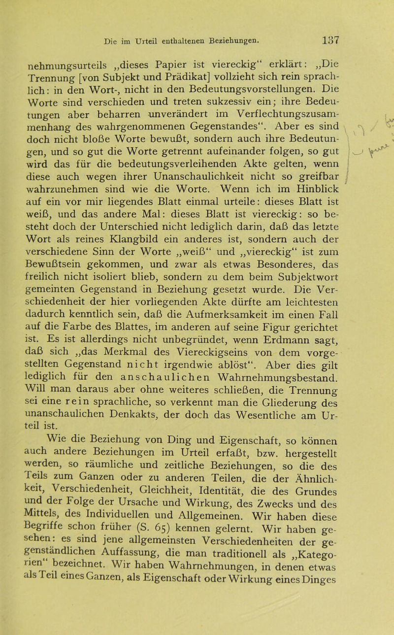 nehmungsurteils „dieses Papier ist viereckig“ erklärt: „Die Trennung [von Subjekt und Prädikat] vollzieht sich rein sprach- lich : in den Wort-, nicht in den Bedeutungsvorstellungen. Die Worte sind verschieden und treten sukzessiv ein; ihre Bedeu- tungen aber beharren unverändert im Verflechtungszusam- menhang des wahrgenommenen Gegenstandes“. Aber es sind doch nicht bloße Worte bewußt, sondern auch ihre Bedeutun- gen, und so gut die Worte getrennt aufeinander folgen, so gut wird das für die bedeutungsverleihenden Akte gelten, wenn diese auch wegen ihrer Unanschaulichkeit nicht so greifbar wahrzunehmen sind wie die Worte. Wenn ich im Hinblick auf ein vor mir liegendes Blatt einmal urteile: dieses Blatt ist weiß, und das andere Mal: dieses Blatt ist viereckig: so be- steht doch der Unterschied nicht lediglich darin, daß das letzte Wort als reines Klangbild ein anderes ist, sondern auch der verschiedene Sinn der Worte „weiß“ und „viereckig“ ist zum Bewußtsein gekommen, und zwar als etwas Besonderes, das freilich nicht isoliert blieb, sondern zu dem beim Subjektwort gemeinten Gegenstand in Beziehung gesetzt wurde. Die Ver- schiedenheit der hier vorliegenden Akte dürfte am leichtesten dadurch kenntlich sein, daß die Aufmerksamkeit im einen Fall auf die Farbe des Blattes, im anderen auf seine Figur gerichtet ist. Es ist allerdings nicht unbegründet, wenn Erdmann sagt, daß sich „das Merkmal des Viereckigseins von dem vorge- stellten Gegenstand nicht irgendwie ablöst“. Aber dies gilt lediglich für den anschaulichen Wahrnehmungsbestand. Will man daraus aber ohne weiteres schließen, die Trennung sei eine rein sprachliche, so verkennt man die Gliederung des unanschaulichen Denkakts, der doch das Wesentliche am Ur- teil ist. Wie die Beziehung von Ding und Eigenschaft, so können auch andere Beziehungen im Urteil erfaßt, bzw. hergestellt werden, so räumliche und zeitliche Beziehungen, so die des feils zum Ganzen oder zu anderen Teilen, die der Ähnlich- keit, Verschiedenheit, Gleichheit, Identität, die des Grundes und der Folge der Ursache und Wirkung, des Zwecks und des Mittels, des Individuellen und Allgemeinen. Wir haben diese Begriffe schon früher (S. 65) kennen gelernt. Wir haben ge- sehen. es sind jene allgemeinsten Verschiedenheiten der ge- genständlichen Auffassung, die man traditionell als „Katego- rien bezeichnet. Wir haben Wahrnehmungen, in denen etwas als feil eines Ganzen, als Eigenschaft oder Wirkung eines Dinges