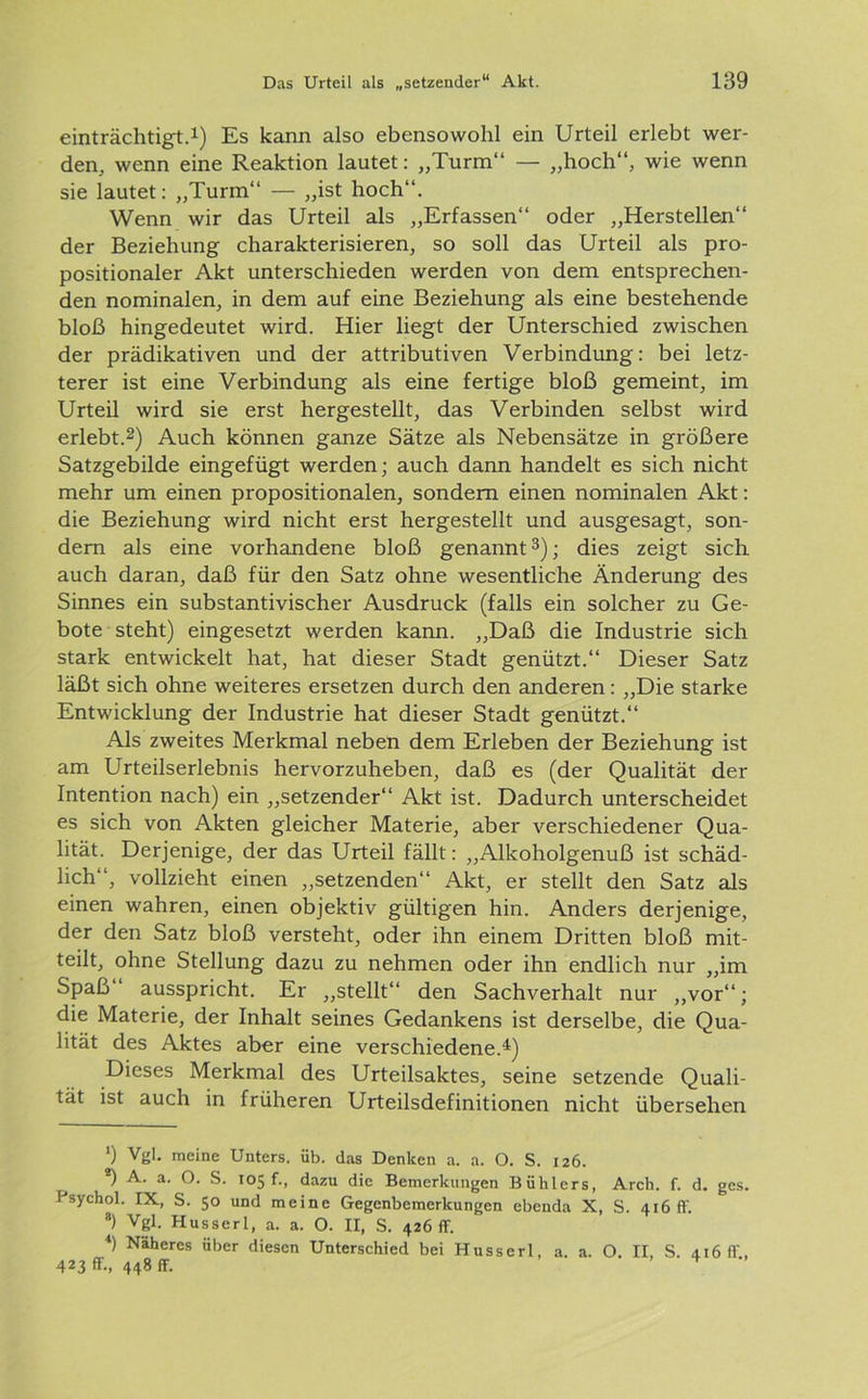 einträchtige1) Es kann also ebensowohl ein Urteil erlebt wer- den, wenn eine Reaktion lautet: „Turm“ — „hoch“, wie wenn sie lautet: „Turm“ — „ist hoch“. Wenn wir das Urteil als „Erfassen“ oder „Herstellen“ der Beziehung charakterisieren, so soll das Urteil als pro- positionaler Akt unterschieden werden von dem entsprechen- den nominalen, in dem auf eine Beziehung als eine bestehende bloß hingedeutet wird. Hier liegt der Unterschied zwischen der prädikativen und der attributiven Verbindung: bei letz- terer ist eine Verbindung als eine fertige bloß gemeint, im Urteil wird sie erst hergestellt, das Verbinden selbst wird erlebt.2) Auch können ganze Sätze als Nebensätze in größere Satzgebilde eingefügt werden; auch dann handelt es sich nicht mehr um einen propositionalen, sondern einen nominalen Akt: die Beziehung wird nicht erst hergestellt und ausgesagt, son- dern als eine vorhandene bloß genannt3); dies zeigt sich auch daran, daß für den Satz ohne wesentliche Änderung des Sinnes ein substantivischer Ausdruck (falls ein solcher zu Ge- bote steht) eingesetzt werden kann. „Daß die Industrie sich stark entwickelt hat, hat dieser Stadt genützt.“ Dieser Satz läßt sich ohne weiteres ersetzen durch den anderen: „Die starke Entwicklung der Industrie hat dieser Stadt genützt.“ Als zweites Merkmal neben dem Erleben der Beziehung ist am Urteilserlebnis hervorzuheben, daß es (der Qualität der Intention nach) ein „setzender“ Akt ist. Dadurch unterscheidet es sich von Akten gleicher Materie, aber verschiedener Qua- lität. Derjenige, der das Urteil fällt: „Alkoholgenuß ist schäd- lich“, vollzieht einen „setzenden“ Akt, er stellt den Satz als einen wahren, einen objektiv gültigen hin. Anders derjenige, der den Satz bloß versteht, oder ihn einem Dritten bloß mit- teilt, ohne Stellung dazu zu nehmen oder ihn endlich nur „im Spaß ausspricht. Er „stellt“ den Sachverhalt nur „vor“; die Materie, der Inhalt seines Gedankens ist derselbe, die Qua- lität des Aktes aber eine verschiedene.4) Dieses Merkmal des Urteilsaktes, seine setzende Quali- tät ist auch in früheren Urteilsdefinitionen nicht übersehen *) Vgl. meine Unters, üb. das Denken a. a. O. S. 126. 2) A. a. O. S. 105 f., dazu die Bemerkungen Buhlers, Arch. f. d. gcs. I sychol. IX, S. 50 und meine Gegenbemerkungen ebenda X, S. 416 ff. 3) Vgl. Husserl, a. a. O. II, S. 426 ff. 4) Näheres über diesen Unterschied bei Husserl, a. a. O. II, S. 416 ff, 423 ff-, 448 ff.