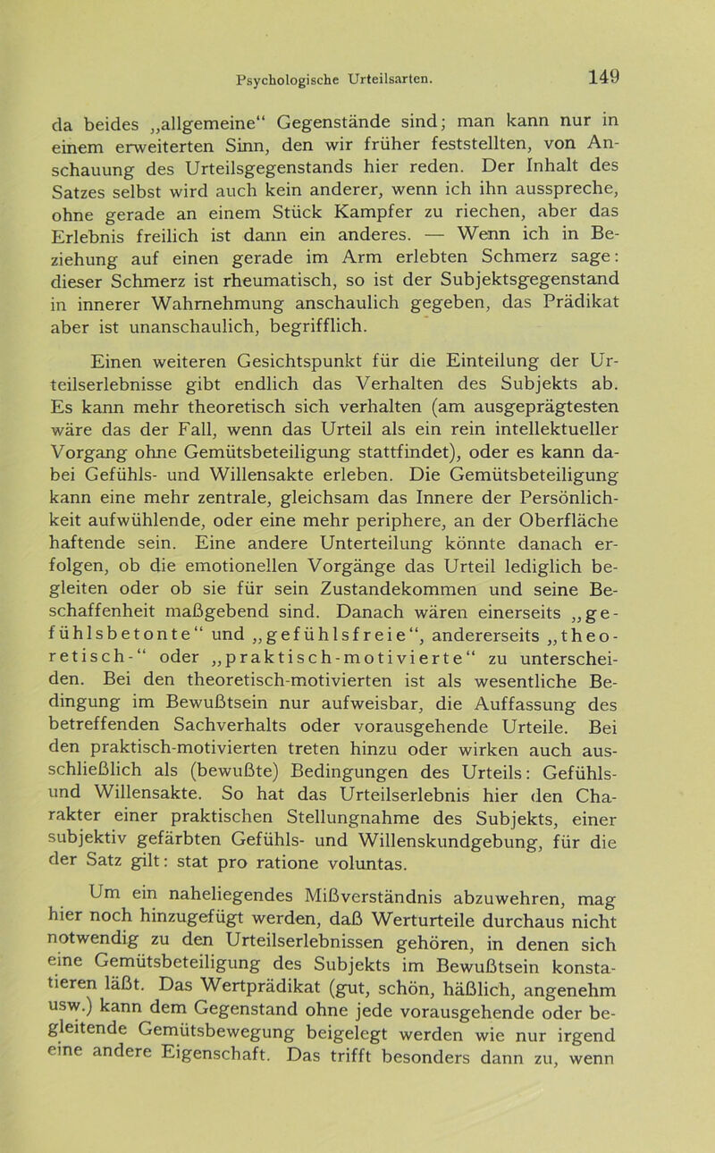 da beides „allgemeine“ Gegenstände sind; man kann nur in einem erweiterten Sinn, den wir früher feststellten, von An- schauung des Urteilsgegenstands hier reden. Der Inhalt des Satzes selbst wird auch kein anderer, wenn ich ihn ausspreche, ohne gerade an einem Stück Kampfer zu riechen, aber das Erlebnis freilich ist dann ein anderes. — Wenn ich in Be- ziehung auf einen gerade im Arm erlebten Schmerz sage: dieser Schmerz ist rheumatisch, so ist der Subjektsgegenstand in innerer Wahrnehmung anschaulich gegeben, das Prädikat aber ist unanschaulich, begrifflich. Einen weiteren Gesichtspunkt für die Einteilung der Ur- teilserlebnisse gibt endlich das Verhalten des Subjekts ab. Es kann mehr theoretisch sich verhalten (am ausgeprägtesten wäre das der Fall, wenn das Urteil als ein rein intellektueller Vorgang ohne Gemütsbeteiligung stattfindet), oder es kann da- bei Gefühls- und Willensakte erleben. Die Gemütsbeteiligung kann eine mehr zentrale, gleichsam das Innere der Persönlich- keit aufwühlende, oder eine mehr periphere, an der Oberfläche haftende sein. Eine andere Unterteilung könnte danach er- folgen, ob die emotionellen Vorgänge das Urteil lediglich be- gleiten oder ob sie für sein Zustandekommen und seine Be- schaffenheit maßgebend sind. Danach wären einerseits „ge- fühlsbetonte“ und „gefühlsfreie“, andererseits „theo- retisch-“ oder „praktisch-motivierte“ zu unterschei- den. Bei den theoretisch-motivierten ist als wesentliche Be- dingung im Bewußtsein nur aufweisbar, die Auffassung des betreffenden Sachverhalts oder vorausgehende Urteile. Bei den praktisch-motivierten treten hinzu oder wirken auch aus- schließlich als (bewußte) Bedingungen des Urteils: Gefühls- und Willensakte. So hat das Urteilserlebnis hier den Cha- rakter einer praktischen Stellungnahme des Subjekts, einer subjektiv gefärbten Gefühls- und Willenskundgebung, für die der Satz gilt: stat pro ratione voluntas. Um ein naheliegendes Mißverständnis abzuwehren, mag hier noch hinzugefügt werden, daß Werturteile durchaus nicht notwendig zu den Urteilserlebnissen gehören, in denen sich eine Gemütsbeteiligung des Subjekts im Bewußtsein konsta- tieren läßt. Das Wertprädikat (gut, schön, häßlich, angenehm usw.) kann dem Gegenstand ohne jede vorausgehende oder be- gleitende Gemütsbewegung beigelegt werden wie nur irgend eine andere Eigenschaft. Das trifft besonders dann zu, wenn