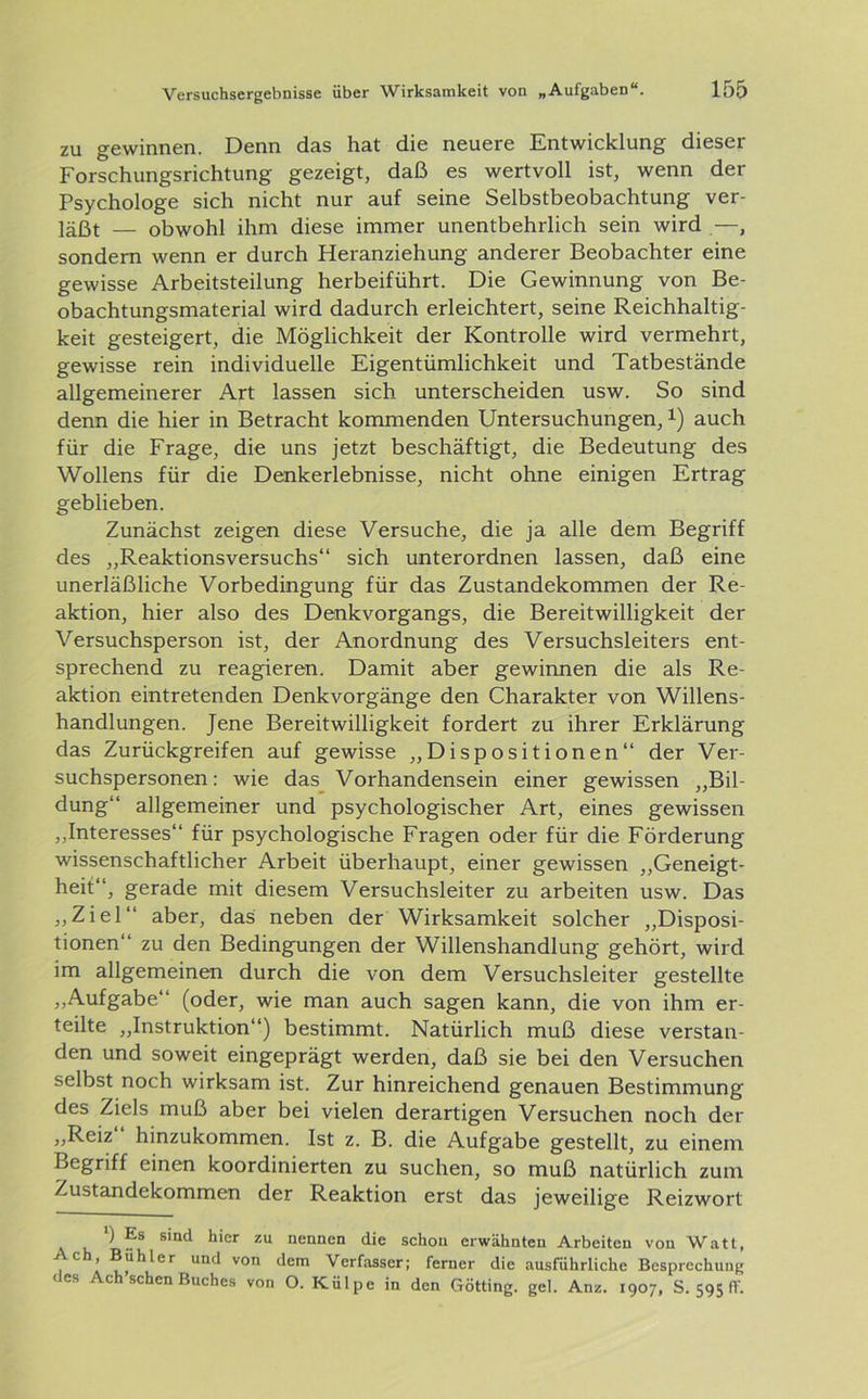 zu gewinnen. Denn das hat die neuere Entwicklung dieser Forschungsrichtung gezeigt, daß es wertvoll ist, wenn der Psychologe sich nicht nur auf seine Selbstbeobachtung ver- läßt — obwohl ihm diese immer unentbehrlich sein wird —, sondern wenn er durch Heranziehung anderer Beobachter eine gewisse Arbeitsteilung herbeiführt. Die Gewinnung von Be- obachtungsmaterial wird dadurch erleichtert, seine Reichhaltig- keit gesteigert, die Möglichkeit der Kontrolle wird vermehrt, gewisse rein individuelle Eigentümlichkeit und Tatbestände allgemeinerer Art lassen sich unterscheiden usw. So sind denn die hier in Betracht kommenden Untersuchungen,x) auch für die Frage, die uns jetzt beschäftigt, die Bedeutung des Wollens für die Denkerlebnisse, nicht ohne einigen Ertrag geblieben. Zunächst zeigen diese Versuche, die ja alle dem Begriff des „Reaktionsversuchs“ sich unterordnen lassen, daß eine unerläßliche Vorbedingung für das Zustandekommen der Re- aktion, hier also des Denkvorgangs, die Bereitwilligkeit der Versuchsperson ist, der Anordnung des Versuchsleiters ent- sprechend zu reagieren. Damit aber gewinnen die als Re- aktion eintretenden Denkvorgänge den Charakter von Willens- handlungen. Jene Bereitwilligkeit fordert zu ihrer Erklärung das Zurückgreifen auf gewisse „Dispositionen“ der Ver- suchspersonen: wie das Vorhandensein einer gewissen „Bil- dung“ allgemeiner und psychologischer Art, eines gewissen „Interesses“ für psychologische Fragen oder für die Förderung wissenschaftlicher Arbeit überhaupt, einer gewissen „Geneigt- heit“, gerade mit diesem Versuchsleiter zu arbeiten usw. Das „Ziel“ aber, das: neben der Wirksamkeit solcher „Disposi- tionen“ zu den Bedingungen der Willenshandlung gehört, wird im allgemeinen durch die von dem Versuchsleiter gestellte „Aufgabe“ (oder, wie man auch sagen kann, die von ihm er- teilte „Instruktion“) bestimmt. Natürlich muß diese verstan- den und soweit eingeprägt werden, daß sie bei den Versuchen selbst noch wirksam ist. Zur hinreichend genauen Bestimmung des Ziels muß aber bei vielen derartigen Versuchen noch der „Reiz hinzukommen. Ist z. B. die Aufgabe gestellt, zu einem Begriff einen koordinierten zu suchen, so muß natürlich zum Zustandekommen der Reaktion erst das jeweilige Reizwort ') Es sind hier zu nennen die schon erwähnten Arbeiten von Watt, UQd von dem Verfasser; ferner die ausführliche Besprechung (es Ach sehen Buches von O. Külpe in den Gotting, gel. Anz. 1907, S. 595 fl'.