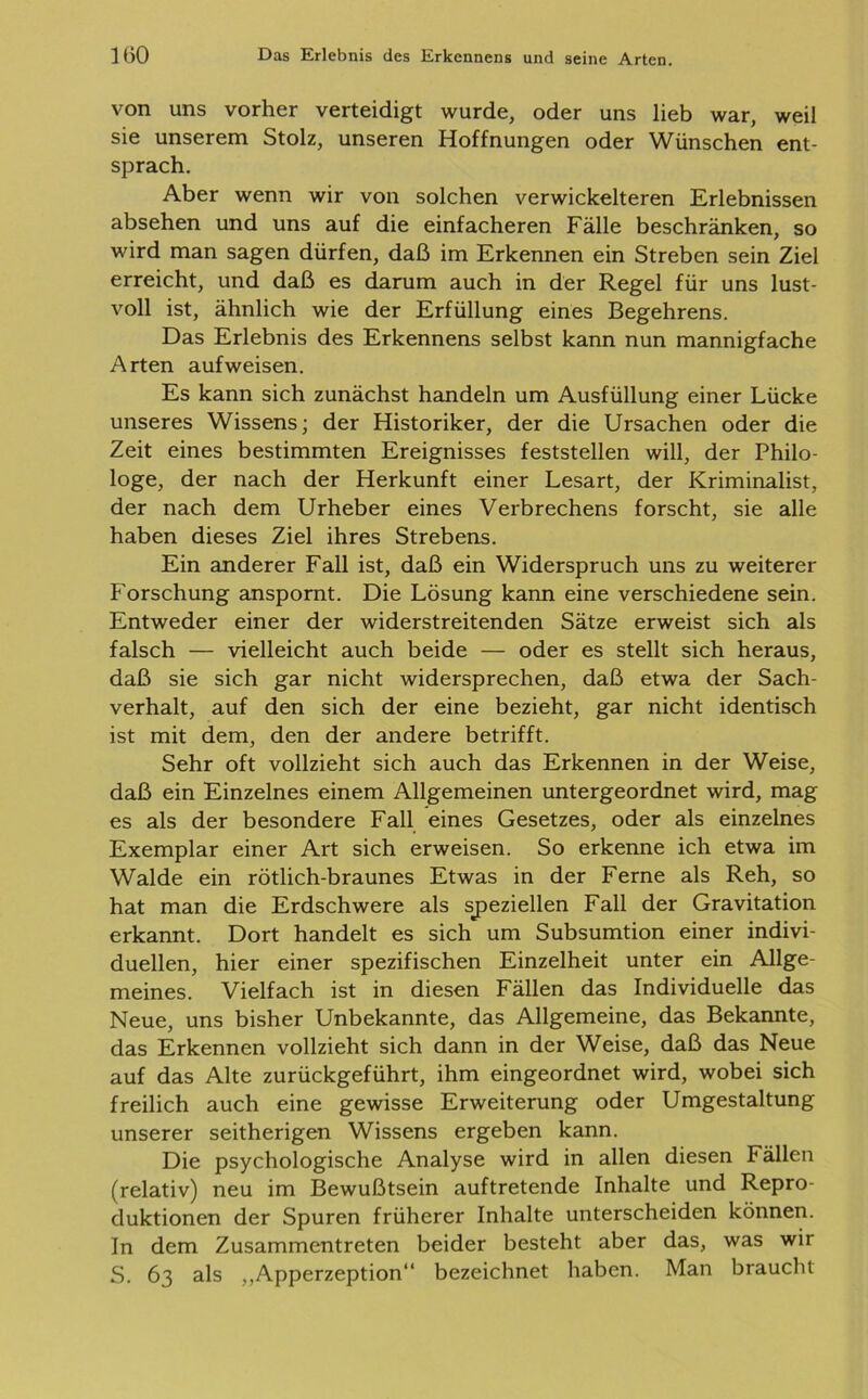 von uns vorher verteidigt wurde, oder uns lieb war, weil sie unserem Stolz, unseren Hoffnungen oder Wünschen ent- sprach. Aber wenn wir von solchen verwickelteren Erlebnissen absehen und uns auf die einfacheren Fälle beschränken, so wird man sagen dürfen, daß im Erkennen ein Streben sein Ziel erreicht, und daß es darum auch in der Regel für uns lust- voll ist, ähnlich wie der Erfüllung eines Begehrens. Das Erlebnis des Erkennens selbst kann nun mannigfache Arten aufweisen. Es kann sich zunächst handeln um Ausfüllung einer Lücke unseres Wissens; der Historiker, der die Ursachen oder die Zeit eines bestimmten Ereignisses feststellen will, der Philo- loge, der nach der Herkunft einer Lesart, der Kriminalist, der nach dem Urheber eines Verbrechens forscht, sie alle haben dieses Ziel ihres Strebens. Ein anderer Fall ist, daß ein Widerspruch uns zu weiterer Forschung anspornt. Die Lösung kann eine verschiedene sein. Entweder einer der widerstreitenden Sätze erweist sich als falsch — vielleicht auch beide — oder es stellt sich heraus, daß sie sich gar nicht widersprechen, daß etwa der Sach- verhalt, auf den sich der eine bezieht, gar nicht identisch ist mit dem, den der andere betrifft. Sehr oft vollzieht sich auch das Erkennen in der Weise, daß ein Einzelnes einem Allgemeinen untergeordnet wird, mag es als der besondere Fall eines Gesetzes, oder als einzelnes Exemplar einer Art sich erweisen. So erkenne ich etwa im Walde ein rötlich-braunes Etwas in der Ferne als Reh, so hat man die Erdschwere als speziellen Fall der Gravitation erkannt. Dort handelt es sich um Subsumtion einer indivi- duellen, hier einer spezifischen Einzelheit unter ein Allge- meines. Vielfach ist in diesen Fällen das Individuelle das Neue, uns bisher Unbekannte, das Allgemeine, das Bekannte, das Erkennen vollzieht sich dann in der Weise, daß das Neue auf das Alte zurückgeführt, ihm eingeordnet wird, wobei sich freilich auch eine gewisse Erweiterung oder Umgestaltung unserer seitherigen Wissens ergeben kann. Die psychologische Analyse wird in allen diesen Fällen (relativ) neu im Bewußtsein auftretende Inhalte und Repro- duktionen der Spuren früherer Inhalte unterscheiden können. In dem Zusammentreten beider besteht aber das, was wir S. 63 als ,,Apperzeption“ bezeichnet haben. Man braucht