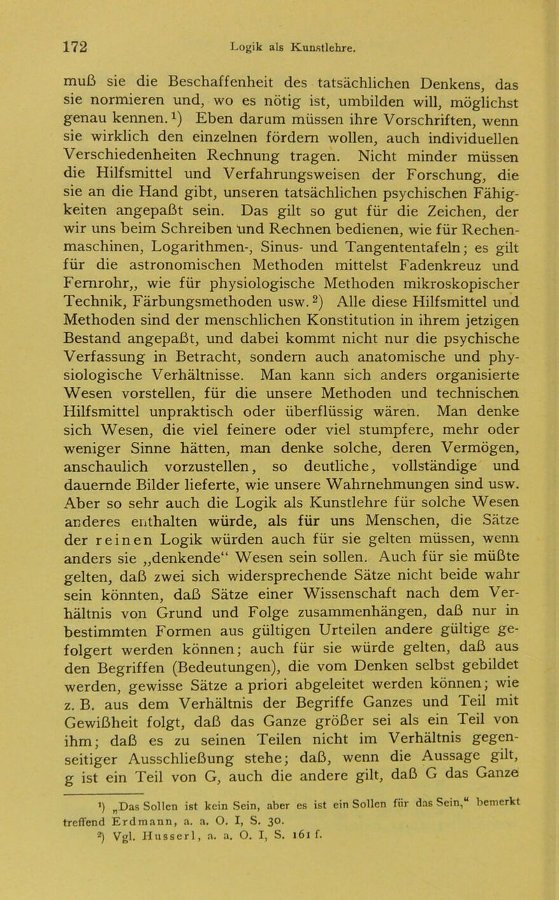 muß sie die Beschaffenheit des tatsächlichen Denkens, das sie normieren und, wo es nötig ist, umbilden will, möglichst genau kennen.1) Eben darum müssen ihre Vorschriften, wenn sie wirklich den einzelnen fördern wollen, auch individuellen Verschiedenheiten Rechnung tragen. Nicht minder müssen die Hilfsmittel und Verfahrungsweisen der Forschung, die sie an die Hand gibt, unseren tatsächlichen psychischen Fähig- keiten angepaßt sein. Das gilt so gut für die Zeichen, der wir uns beim Schreiben ünd Rechnen bedienen, wie für Rechen- maschinen, Logarithmen-, Sinus- und Tangententafeln; es gilt für die astronomischen Methoden mittelst Fadenkreuz und Fernrohr,, wie für physiologische Methoden mikroskopischer Technik, Färbungsmethoden usw.2) Alle diese Hilfsmittel und Methoden sind der menschlichen Konstitution in ihrem jetzigen Bestand angepaßt, und dabei kommt nicht nur die psychische Verfassung in Betracht, sondern auch anatomische und phy- siologische Verhältnisse. Man kann sich anders organisierte Wesen vorstellen, für die unsere Methoden und technischen Hilfsmittel unpraktisch oder überflüssig wären. Man denke sich Wesen, die viel feinere oder viel stumpfere, mehr oder weniger Sinne hätten, man denke solche, deren Vermögen, anschaulich vorzustellen, so deutliche, vollständige und dauernde Bilder lieferte, wie unsere Wahrnehmungen sind usw. Aber so sehr auch die Logik als Kunstlehre für solche Wesen anderes enthalten würde, als für uns Menschen, die Sätze der reinen Logik würden auch für sie gelten müssen, wenn anders sie „denkende“ Wesen sein sollen. Auch für sie müßte gelten, daß zwei sich widersprechende Sätze nicht beide wahr sein könnten, daß Sätze einer Wissenschaft nach dem Ver- hältnis von Grund und Folge Zusammenhängen, daß nur in bestimmten Formen aus gültigen Urteilen andere gültige ge- folgert werden können; auch für sie würde gelten, daß aus den Begriffen (Bedeutungen), die vom Denken selbst gebildet werden, gewisse Sätze a priori abgeleitet werden können; wie z. B. aus dem Verhältnis der Begriffe Ganzes und Teil mit Gewißheit folgt, daß das Ganze größer sei als ein Teil von ihm; daß es zu seinen Teilen nicht im Verhältnis gegen- seitiger Ausschließung stehe; daß, wenn die Aussage gilt, g ist ein Teil von G, auch die andere gilt, daß G das Ganze >) „Das Sollen ist kein Sein, aber es ist ein Sollen für das Sein,“ bemerkt treffend Erdmann, a. a. O. I, S. 30. *) Vgl. Husserl, a. a. O. I, S. 161 f.