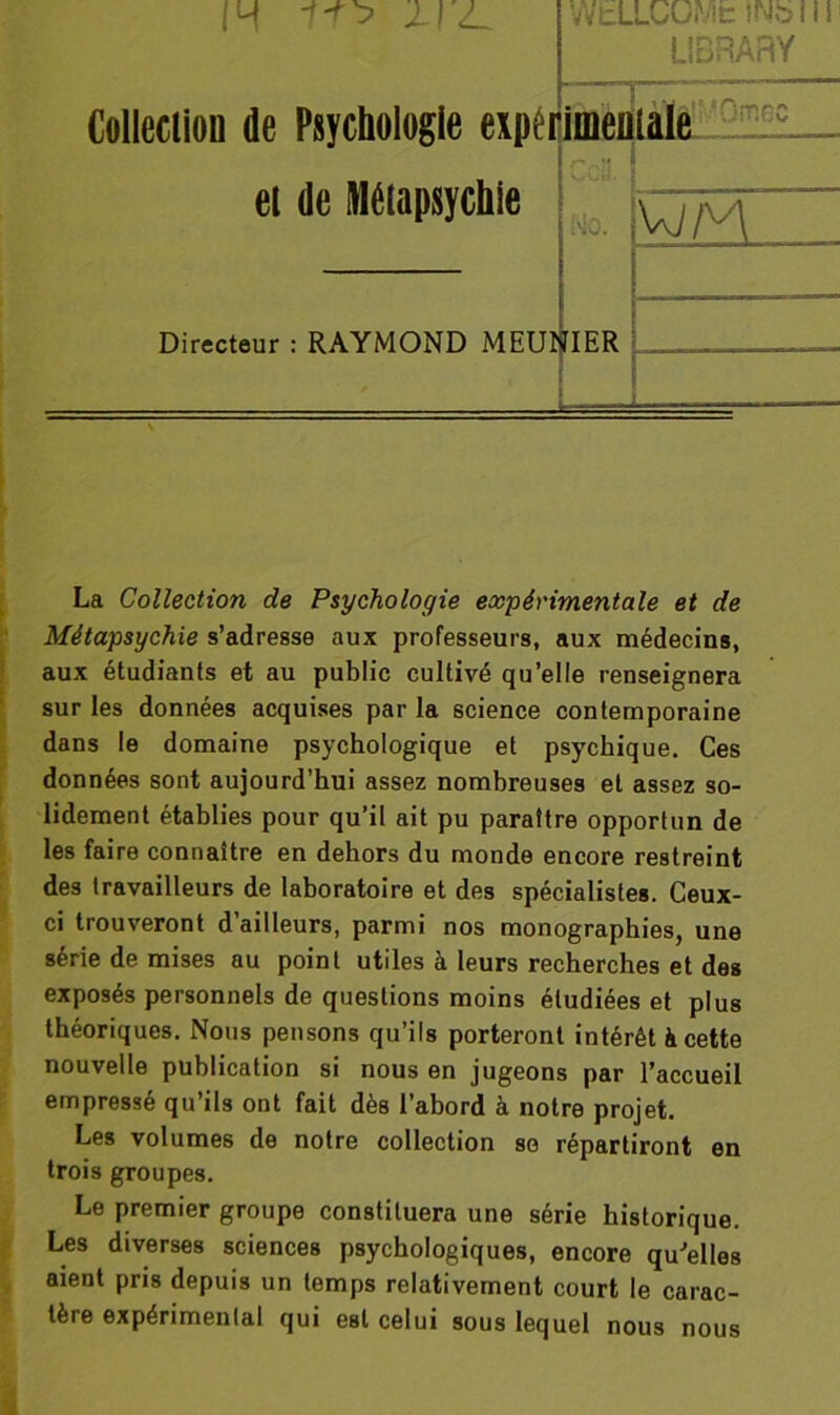 IM l-T'y 1I<L Collection de Psychologie expert et de lUélapsychle Directeur : RAYMOND MEUNIER WbLLCUMfc INb I, LI3RARY meniale MO. VJ£A La Collection de Psychologie expérimentale et de Métapsychie s’adresse aux professeurs, aux médecins, aux étudiants et au public cultivé qu’elle renseignera sur les données acquises par la science contemporaine dans le domaine psychologique et psychique. Ces données sont aujourd’hui assez nombreuses et assez so- lidement établies pour qu’il ait pu paraître opportun de les faire connaître en dehors du monde encore restreint des travailleurs de laboratoire et des spécialistes. Ceux- ci trouveront d’ailleurs, parmi nos monographies, une série de mises au point utiles à leurs recherches et des exposés personnels de questions moins étudiées et plus théoriques. Nous pensons qu’ils porteront intérêt à cette nouvelle publication si nous en jugeons par l’accueil empressé qu’ils ont fait dès l’abord à notre projet. Les volumes de notre collection se répartiront en trois groupes. Le premier groupe constituera une série historique. Les diverses sciences psychologiques, encore qu'elles aient pris depuis un temps relativement court le carac- tère expérimental qui est celui sous lequel nous nous