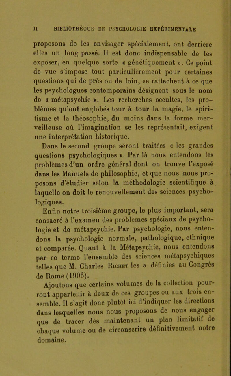 proposons de les envisager spécialement, ont derrière elles un long passé. Il est donc indispensable de les exposer, en quelque sorte c génétiquement ». Ce point de vue s’impose tout particulièrement pour certaines questions qui de près ou de loin, se rattachent à ce que les psychologues contemporains désignent sous le nom de « mélapsychie ». Les recherches occultes, les pro- blèmes qu’ont englobés tour à tour la magie, le spiri- tisme et la théosophie, du moins dans la forme mer- veilleuse où l’imagination se les représentait, exigent une interprétation historique. Dans le second groupe seront traitées « les grandes questions psychologiques ». Par là nous entendons les problèmes d’un ordre général dont on trouve l’exposé dans les Manuels de philosophie, et que nous nous pro- posons d’étudier selon la méthodologie scientifique à laquelle on doit le renouvellement des sciences psycho- logiques. Enfin notre troisième groupe, le plus important, sera consacré à l’examen des problèmes spéciaux de psycho- logie et de métapsychie. Par psychologie, nous enten- dons la psychologie normale, pathologique, ethnique et comparée. Quant à la Métapsychie, nous entendons par ce terme l’ensemble des sciences métapsychiques telles que M. Charles Richet les a définies au Congrès de Rome (1906). Ajoutons que certains volumes de la collection pour- ront appartenir à deux de ces groupes ou aux trois en- semble. Il s’agit donc plutôt ici d’indiquer les directions dans lesquelles nous nous proposons de nous engager que de tracer dès maintenant un plan limitatif de chaque volume ou de circonscrire définitivement notre domaine.