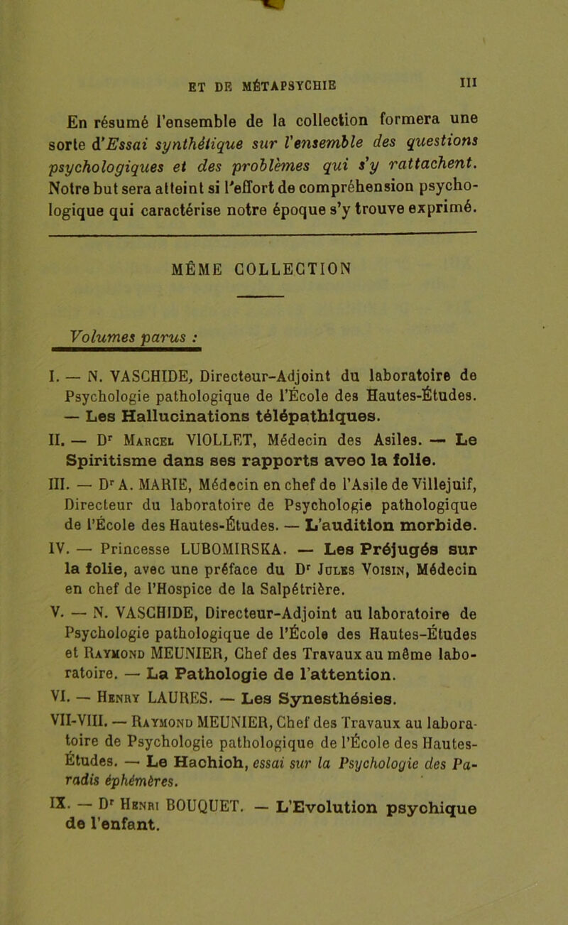 ET DE MÉTAPSYCHIE En résumé l’ensemble de la collection formera une sorte d'Essai synthétique sur Vensenible des questions psychologiques et des problèmes qui s'y rattachent. Notre but sera atteint si l'effort de compréhension psycho- logique qui caractérise notre époque s’y trouve exprimé. MÊME COLLECTION Volumes parus : I. — N. VASCHIDE, Directeur-Adjoint du laboratoire de Psychologie pathologique de l’École des Hautes-Études. — Les Hallucinations télépathiques. II. — Dr Marcel V10LLET, Médecin des Asiles. — Le Spiritisme dans ses rapports aveo la folie. III. — Dr A. MARIE, Médecin en chef de l’Asile de Villejuif, Directeur du laboratoire de Psychologie pathologique de l’École des Hautes-Études. — L’audition morbide. IV. — Princesse LUBOMIRSKA. — Les Préjugés sur la folie, avec une préface du Dr Jules Voisin, Médecin en chef de l’Hospice de la Salpétrière. V. — N. VASCHIDE, Directeur-Adjoint au laboratoire de Psychologie pathologique de l’École des Hautes-Études et Raymond MEUNIER, Chef des Travaux au même labo- ratoire. — La Pathologie de l’attention. VI. — Henry LAURES. — Les Synesthésies. VII-VIII. — Raymond MEUNIER, Chef des Travaux au labora- toire de Psychologie pathologique de l’École des Hautes- Etudes. — Le Hachioh, essai sur la Psychologie des Pa- radis éphémères. IX- — Dr Henri BOUQUET. — L’Evolution psychique de l’enfant.