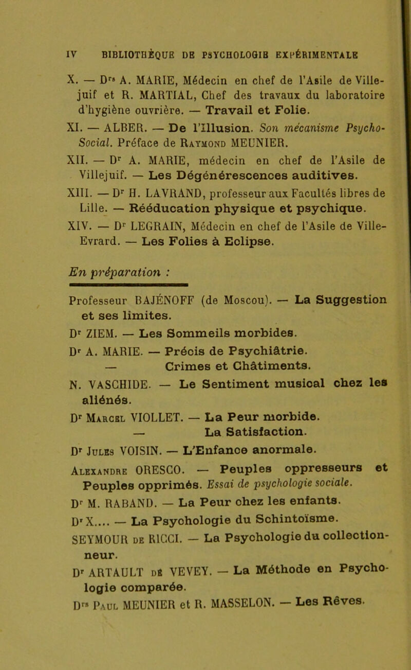 X. — Dr< A. MARIE, Médecin en chef de l’Asile de Ville- juif et R. MARTIAL, Chef des travaux du laboratoire d’hygiène ouvrière. — Travail et Folie. XI. — ALBER. — De l’Illusion. Son mécanisme Psycho- Social. Préface de Raymond MEUNIER. XII. — Dr A. MARIE, médecin en chef de l’Asile de Villejuif. — Les Dégénérescences auditives. XIII. — Dr H. LAVRAND, professeur aux Facultés libres de Lille. — Rééducation physique et psychique. XIV. — Dr LEGRAIN, Médecin en chef de l’Asile de Ville- Evrard. — Les Folies à Eclipse. En préparation : Professeur BAJÉNOFF (de Moscou). — La Suggestion et ses limites. Dr ZIEM. — Les Sommeils morbides. Dr A. MARIE. — Précis de Psychiatrie. — Crimes et Châtiments. N. VASCHIDE. — Le Sentiment musical chez les aliénés. Dr Marcbl VIOLLET. — La Peur morbide. — La Satisfaction. Dr Jules VOISIN. — L’Enfance anormale. Alexandre ORESCO. — Peuples oppresseurs et Peuples opprimés. Essai de psychologie sociale. Dr M. RABAND. — La Peur chez les enfants. Dr X.... — La Psychologie du Schintoïsme. SEYMOUR de RICCI. — La Psychologie du collection- neur. Dr ARTAULT de VEVEY. — La Méthode en Psycho- logie comparée. Dr» Paul MEUNIER et R. MASSELON. — Les Rêves.