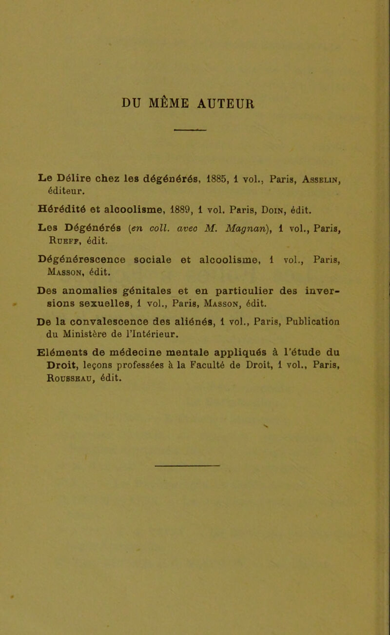 DU MÊME AUTEUR Le Délire chez les dégénérés, 1885, 1 vol., Paris, Asselin, éditeur. Hérédité et alcoolisme, 1889, 1 vol. Paris, Doin, édit. Les Dégénérés [en coll. avec M. Magnan), 1 vol., Paris, Rueff, édit. Dégénérescence sociale et alcoolisme, 1 vol., Paris, Masson, édit. Des anomalies génitales et en particulier des inver- sions sexuelles, 1 vol., Paris, Masson, édit. De la convalescence des aliénés, 1 vol., Paris, Publication du Ministère de l’Intérieur. Eléments de médecine mentale appliqués à l’étude du Droit, leçons professées à la Faculté de Droit, 1 vol., Paris, Rousseau, édit.