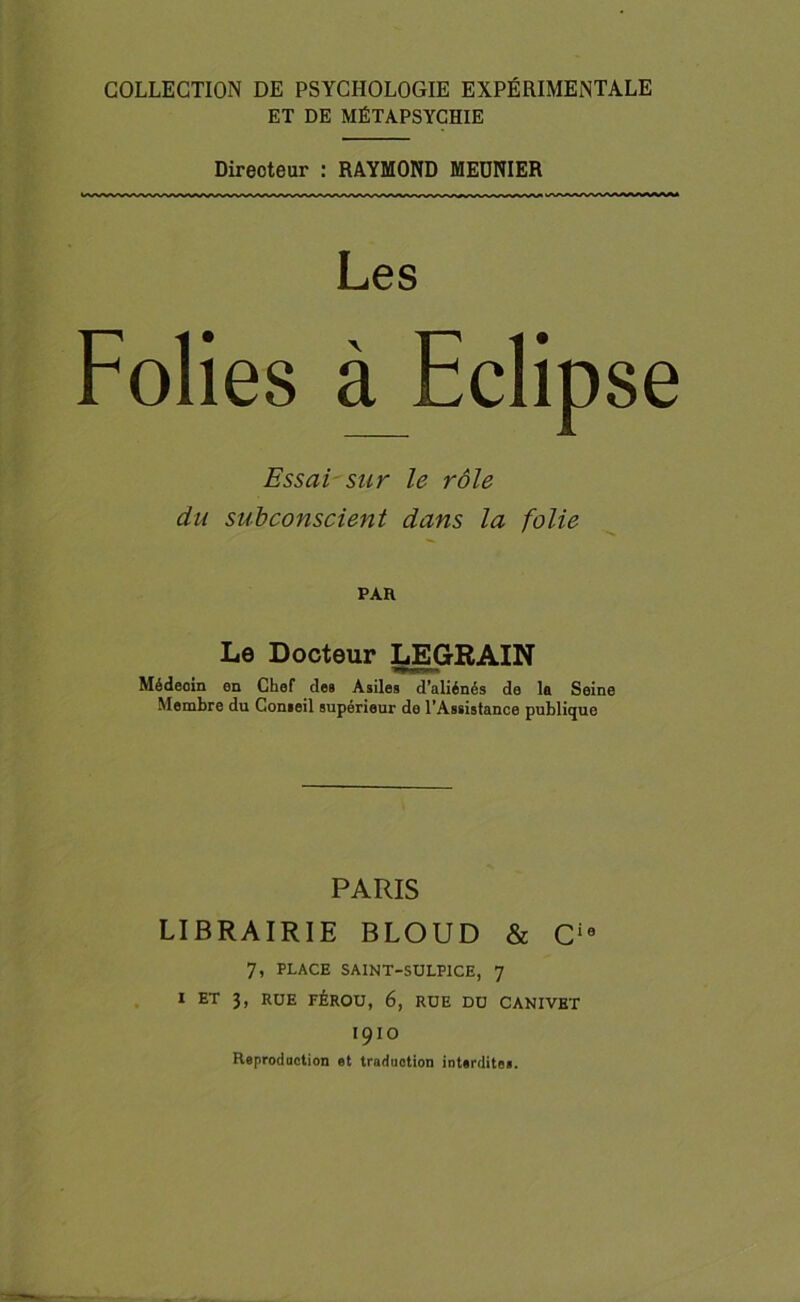 COLLECTION DE PSYCHOLOGIE EXPÉRIMENTALE ET DE MÉTAPSYCHIE Directeur : RAYMOND MEDNIER Les Folies à Eclip se Essai sur le rôle du subconscient dans la folie PAR Le Docteur LEGRAIN Médeoin en Chef des Asiles d’aliénés de la Seine Membre du Comeil supérieur de l’Assistance publique PARIS LIBRAIRIE BLOUD & Cie 7, PLACE SA1NT-SULPICE, 7 I ET 3, RUE FÉROU, 6, RUE DU CANIVET I9IO Reproduction et traduction interdite».